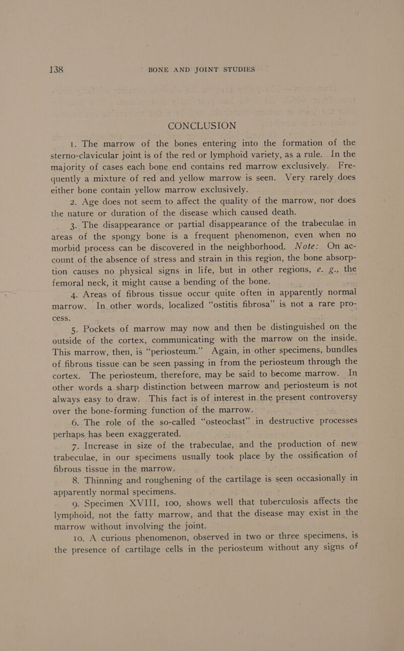 CONCLUSION 1. The marrow of the bones entering into the formation of the sterno-clavicular joint is of the red or lymphoid variety, as a rule. _ In the majority of cases each bone end contains red marrow exclusively. Fre- quently a mixture of red and yellow marrow is seen. Very rarely does either bone contain yellow marrow exclusively. | 2. Age does not seem to affect the quality of the marrow, nor does the nature or duration of the disease which caused death. 3.. The disappearance or partial disappearance of the trabeculae in areas of the spongy bone is a frequent phenomenon, even when no morbid process can be discovered in the neighborhood. Note: On ac- count of the absence of stress and strain in this region, the bone absorp- tion causes no physical signs in life, but in other regions, e. g., the femoral neck, it might cause a bending of the bone. 4. Areas of fibrous tissue occur quite often in apparently eel marrow. In, other words, localized “‘ostitis fibrosa”’ is not a rare pro- cess. | 5- Pockets of marrow may now and then be distinguished on the outside of the cortex, communicating with the marrow on the inside. This marrow, then, is ‘“‘periosteum.’’ Again, in-other specimens, bundles of fibrous tissue can be seen passing in from the periosteum through the cortex. The periosteum, therefore, may be said to become marrow. In other words a sharp distinction between marrow and periosteum is not always easy to draw. This fact is of interest in,the present controversy over the bone-forming function of the. marrow. we 6. The role of the so-called “osteoclast” in destructive processes perhaps. has been exaggerated. 7. Increase in size of the trabeculae, -and the production of new trabeculae, in our specimens usually took place by the ossification of fibrous tissue in the marrow. 8. Thinning and roughening of the cartilage is seen occasionally in apparently normal specimens. 9. Specimen XVIII, 100, shows well ‘that tuberculosis affects the lymphoid, not the fatty marrow, and that the disease may exist in the marrow without involving the joint. 10. A curious phenomenon, observed in two or three specimens, 1S the presence of cartilage cells in the periosteum without any signs of