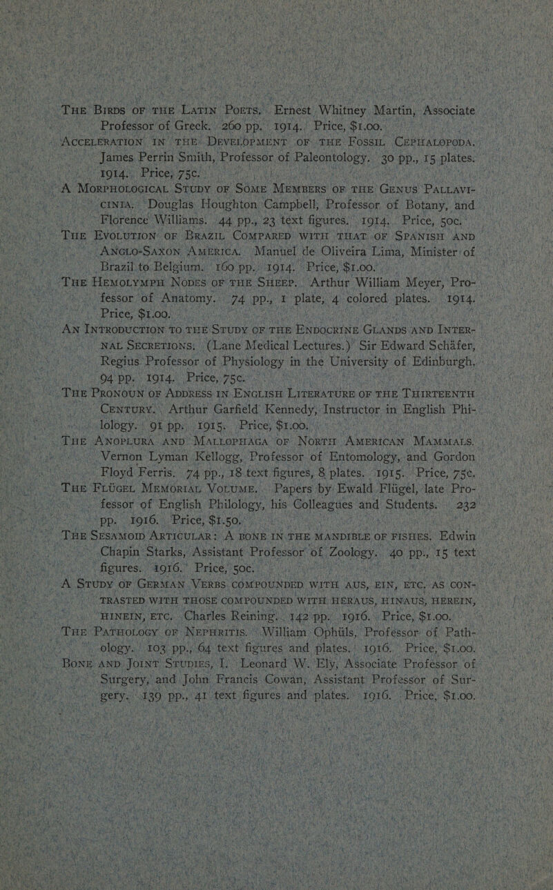 &gt;; i Professor of Greek, 260 pp. I9t4.: Price, $1 .00. ota “Phices, RR a hae L Wea Moxrnorocicat. Stuby OF ‘SoME Meubtes OF THE: Coee vee gee ieidrenen Williams. 44 PP. 23 text figures. 1914... Price, 50c. Brazil to Belgium. ‘160. PP. HOLA ‘Price, ‘$1. 00.’ Price, $1. OOS aeat : ae 94 pp. 1914. ‘Price, 75. - lology. OL pp. IQi5.. Price, ‘St. 00,0 PDs 1916. Price, BECO AU nae Rc an ak ie figures. A916. Price, 50, 4 Vi “ TRASTED WITH THOSE COMPOUNDED WITH HERAUS, HINAUS, HEREIN, “HINEIN, ETC. Charles Reining. : 142 pp. ‘1916. Price, $1 00. ology. 103, pp., 04° text figures. and Plaies) 1916. Price, ‘$1.00. tae A0) Tes ae ‘text fig gures. and plates. : 1916, Price, ot 00. Aim) ‘ Ray so Pa eat et eae