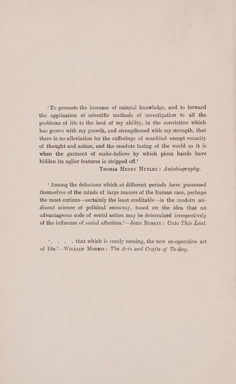 ‘To promote the increase of natural knowledge, and to forward the application of scientific methods of investigation to all the problems of life to the best of my ability, in the conviction which has grown with my growth, and strengthened with my strength, that there is no alleviation for the sufferings of mankind except veracity of thought and action, and the resolute facing of the world as it is when the garment of make-believe by which pious hands have hidden its uglier features is stripped off.’ Tuomas Henry Huxury: Autobiography. ‘ Among the delusions which at different periods have possessed themselves of the minds of large masses of the human race, perhaps the most curious—certainly the least creditable—is the modern soi- disant science of political economy, based on the idea that an advantageous code of social action may be determined irrespectively of the influence of social affection.’-—Jonn Ruskin: Unto This Last. ‘ ° . that which is surely coming, the new co-operative art of life”—Wir11am Morris: The Arts and Crafts of To-day.