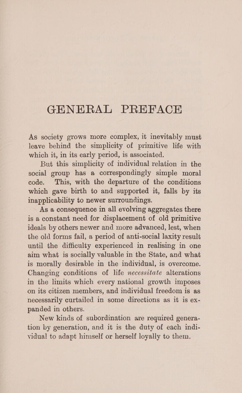 GENERAL PREFACE As society grows more complex, it inevitably must _ leave behind the simplicity of primitive life with — which it, in its early period, 1s associated. But this simplicity of individual relation in the social group has a correspondingly simple moral code. This, with the departure of the conditions which gave birth to and supported it, falls by its inapplicability to newer surroundings. As a consequence in all evolving aggregates there is a constant need for displacement of old primitive ideals by others newer and more advanced, lest, when the old forms fail, a period of anti-social laxity result until the difficulty experienced in realising in one aim what is socially valuable in the State, and what is morally desirable in the individual, is overcome. Changing conditions of life necessitate alterations in the limits which every national growth imposes on its citizen members, and individual freedom is as necessarily curtailed in some directions as it is ex- panded in others. New kinds of subordination are required genera- tion by generation, and it is the duty of each indi- vidual to adapt himself or herself loyally to them.