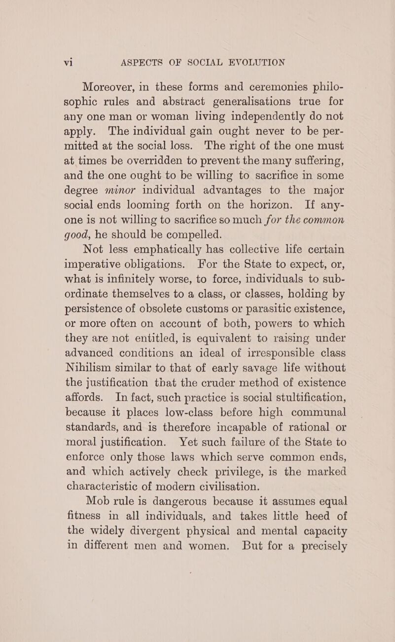 Moreover, in these forms and ceremonies philo- sophic rules and abstract generalisations true for any one man or woman living independently do not apply. The individual gain ought never to be per- mitted at the social loss. The right of the one must at times be overridden to prevent the many suffering, and the one ought to be willing to sacrifice in some degree minor individual advantages to the major social ends looming forth on the horizon. If any- one is not willing to sacrifice so much for the common good, he should be compelled. Not less emphatically has collective life certain imperative obligations. For the State to expect, or, what is infinitely worse, to force, individuals to sub- ordinate themselves to a class, or classes, holding by persistence of obsolete customs or parasitic existence, or more often on account of both, powers to which they are not entitled, is equivalent to raising under advanced conditions an ideal of irresponsible class Nihilism similar to that of early savage hfe without the justification that the cruder method of existence affords. In fact, such practice is social stultification, because it places low-class before high communal standards, and is therefore incapable of rational or moral justification. Yet such failure of the State to enforce only those laws which serve common ends, and which actively check privilege, is the marked characteristic of modern civilisation. Mob rule is dangerous because it assumes equal fitness in all individuals, and takes little heed of the widely divergent physical and mental capacity in different men and women. But for a precisely