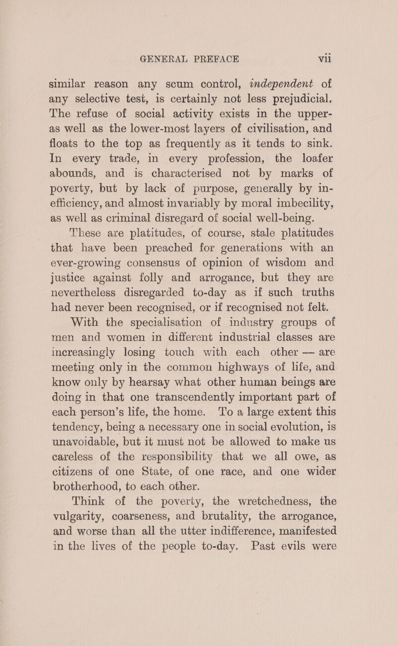 similar reason any scum control, independent of any selective test, is certainly not less prejudicial, The refuse of social activity exists in the upper- as well as the lower-most layers of civilisation, and floats to the top as frequently as it tends to sink. In every trade, in every profession, the loafer abounds, and is characterised not by marks of poverty, but by lack of purpose, generally by in- efficiency, and almost invariably by moral imbecility, as well as criminal disregard of social well-being. These are platitudes, of course, stale platitudes that have been preached for generations with an ever-growing consensus of opinion of wisdom and justice against folly and arrogance, but they are nevertheless disregarded to-day as if such truths had never been recognised, or if recognised not felt. With the specialisation of industry groups of men and women in different industrial classes are increasingly losing touch with each other — are meeting only in the common highways of life, and. know only by hearsay what other human beings are doing in that one transcendently important part of each person’s life, the home. To a large extent this tendency, being a necessary one in social evolution, is unavoidable, but it must not be allowed to make us careless of the responsibility that we all owe, as citizens of one State, of one race, and one wider brotherhood, to each other. Think of the poverty, the wretchedness, the vulgarity, coarseness, and brutality, the arrogance, and worse than all the utter indifference, manifested in the lives of the people to-day. Past evils were