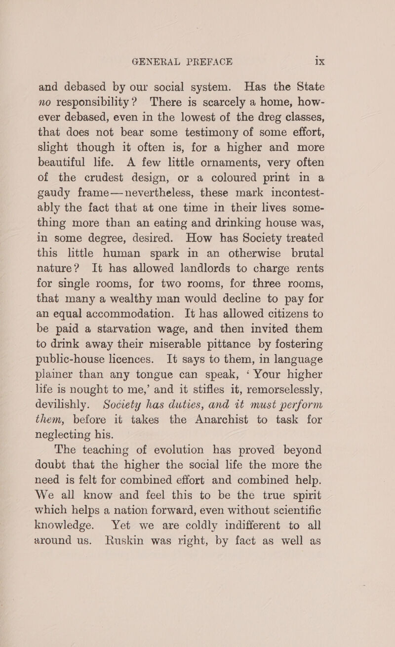 and debased by our social system. Has the State no responsibility? There is scarcely a home, how- ever debased, even in the lowest of the dreg classes, that does not bear some testimony of some effort, slight though it often is, for a higher and more beautiful life. A few little ornaments, very often of the crudest design, or a coloured print in a gaudy frame—nevertheless, these mark incontest- ably the fact that at one time in their lives some- thing more than an eating and drinking house was, in some degree, desired. How has Society treated this little human spark in an otherwise brutal nature? It has allowed landlords to charge rents for single rooms, for two rooms, for three rooms, that many a wealthy man would decline to pay for an equal accommodation. It has allowed citizens to be paid a starvation wage, and then invited them to drink away their miserable pittance by fostering public-house licences. It says to them, in language plainer than any tongue can speak, ‘ Your higher life is nought to me,’ and it stifles it, remorselessly, devilishly. Soctety has duties, and it must perform them, before it takes the Anarchist to task for . neglecting his. The teaching of evolution has proved beyond doubt that the higher the social life the more the need is felt for combined effort and combined help. We all know and feel this to be the true spirit which helps a nation forward, even without scientific knowledge. Yet we are coldly indifferent to all around us. Ruskin was right, by fact as well as