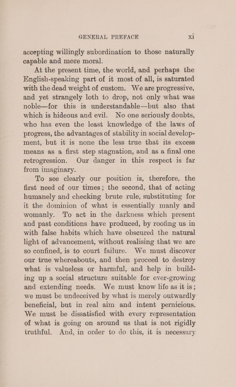 accepting willingly subordination to those naturally capable and more moral. At the present time, the world, and perhaps the English-speaking part of it most of all, is saturated with the dead weight of custom. We are progressive, and yet strangely loth to drop, not only what was noble—for this is understandable—but also that which is hideous and evil. No one seriously doubts, who has even the least knowledge of the laws of progress, the advantages of stability in social develop- ment, but it is none the less true that its excess means as a first step stagnation, and as a final one retrogression. Our danger in this respect is far from imaginary. To see clearly our position is, therefore, the first need of our times; the second, that of acting humanely and checking brute rule, substituting for it the dominion of what is essentially manly and womanly. To act in the darkness which present and past conditions have produced, by roofing us in with false habits which have obscured the natural light of advancement, without realising that we are so confined, is to court failure. We must discover | our true whereabouts, and then proceed to destroy what is valueless or harmful, and help in build- ing up a social structure suitable for ever-growing and extending needs. We must know life as it is; we must be undeceived by what is merely outwardly beneficial, but in real aim and intent pernicious. We must be dissatisfied with every representation of what is going on around us that is not rigidly truthful. And, in order to do this, it is necessary