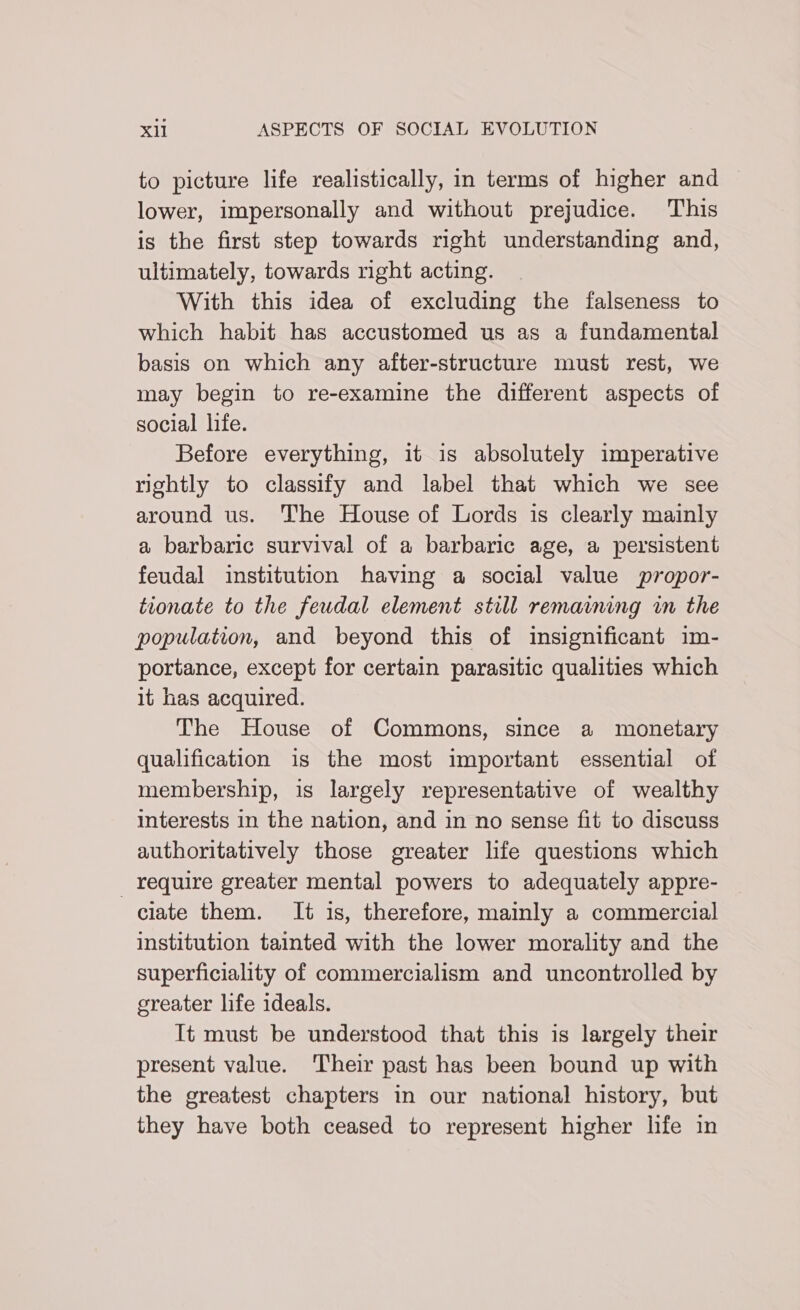 to picture life realistically, in terms of higher and lower, impersonally and without prejudice. This is the first step towards right understanding and, ultimately, towards right acting. With this idea of excluding the falseness to which habit has accustomed us as a fundamental basis on which any after-structure must rest, we may begin to re-examine the different aspects of social life. Before everything, it is absolutely imperative rightly to classify and label that which we see around us. The House of Lords is clearly mainly a barbaric survival of a barbaric age, a persistent feudal institution having a social value propor- tionate to the feudal element still remaining in the population, and beyond this of insignificant im- portance, except for certain parasitic qualities which it has acquired. The House of Commons, since a monetary qualification is the most important essential of membership, is largely representative of wealthy interests in the nation, and in no sense fit to discuss authoritatively those greater life questions which require greater mental powers to adequately appre- ciate them. It is, therefore, mainly a commercial institution tainted with the lower morality and the superficiality of commercialism and uncontrolled by greater life ideals. It must be understood that this is largely their present value. Their past has been bound up with the greatest chapters in our national history, but they have both ceased to represent higher life in