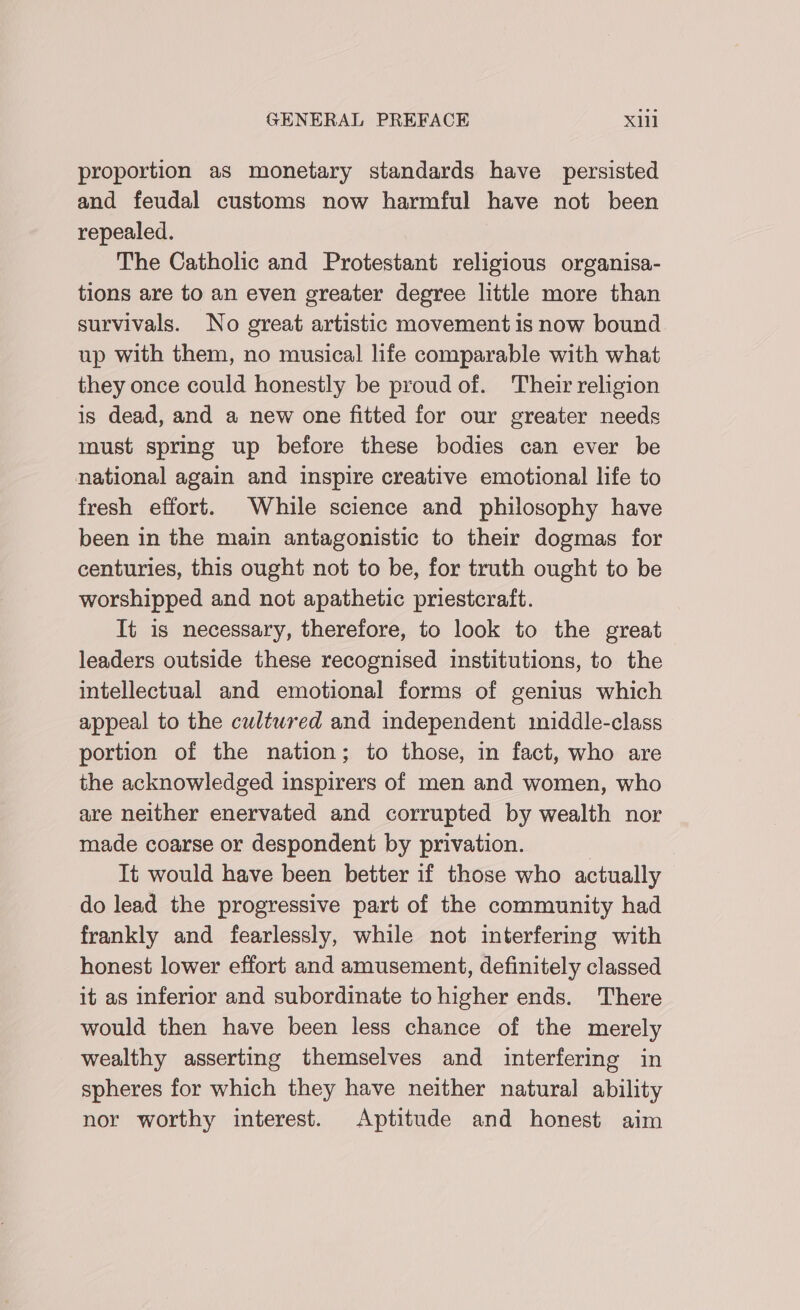 proportion as monetary standards have persisted and feudal customs now harmful have not been repealed. The Catholic and Protestant religious organisa- tions are to an even greater degree little more than survivals. No great artistic movement is now bound up with them, no musical life comparable with what they once could honestly be proud of. Their religion is dead, and a new one fitted for our greater needs must spring up before these bodies can ever be national again and inspire creative emotional life to fresh effort. While science and philosophy have been in the main antagonistic to their dogmas for centuries, this ought not to be, for truth ought to be worshipped and not apathetic priestcratft. It is necessary, therefore, to look to the great leaders outside these recognised institutions, to the intellectual and emotional forms of genius which appeal to the cultured and independent middle-class portion of the nation; to those, in fact, who are the acknowledged inspirers of men and women, who are neither enervated and corrupted by wealth nor made coarse or despondent by privation. | It would have been better if those who actually do lead the progressive part of the community had frankly and fearlessly, while not interfering with honest lower effort and amusement, definitely classed it as inferior and subordinate to higher ends. There would then have been less chance of the merely wealthy asserting themselves and interfering in spheres for which they have neither natural ability nor worthy interest. Aptitude and honest aim