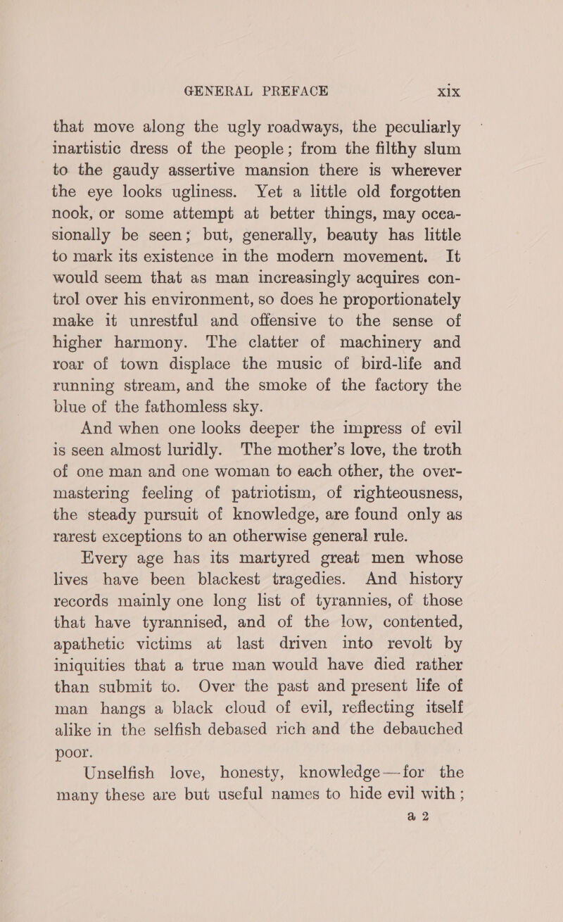 that move along the ugly roadways, the peculiarly inartistic dress of the people; from the filthy slum to the gaudy assertive mansion there is wherever the eye looks ugliness. Yet a little old forgotten nook, or some attempt at better things, may ocea- sionally be seen; but, generally, beauty has little to mark its existence in the modern movement. It would seem that as man increasingly acquires con- trol over his environment, so does he proportionately make it unrestful and offensive to the sense of higher harmony. The clatter of machinery and roar of town displace the music of bird-life and running stream, and the smoke of the factory the blue of the fathomless sky. And when one looks deeper the impress of evil is seen almost luridly. The mother’s love, the troth of one man and one woman to each other, the over- mastering feeling of patriotism, of righteousness, the steady pursuit of knowledge, are found only as rarest exceptions to an otherwise general rule. Every age has its martyred great men whose lives have been blackest tragedies. And _ history records mainly one long list of tyrannies, of those that have tyrannised, and of the low, contented, apathetic victims at last driven into revolt by iniquities that a true man would have died rather than submit to. Over the past and present life of man hangs a black cloud of evil, reflecting itself alike in the selfish debased rich and the debauched poor. | Unselfish love, honesty, knowledge—for the many these are but useful names to hide evil with ; @ 2