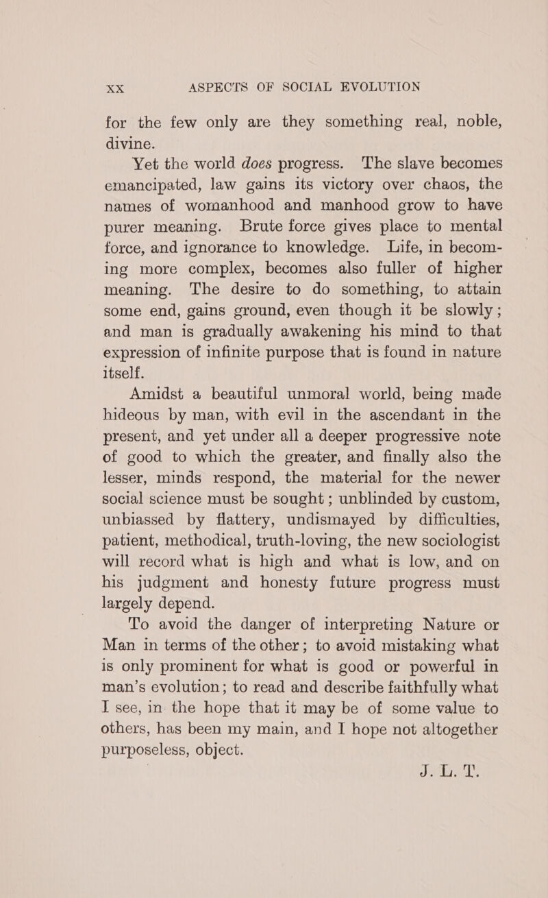 for the few only are they something real, noble, divine. Yet the world does progress. The slave becomes emancipated, law gains its victory over chaos, the names of womanhood and manhood grow to have purer meaning. Brute force gives place to mental force, and ignorance to knowledge. Life, in becom- ing more complex, becomes also fuller of higher meaning. The desire to do something, to attain some end, gains ground, even though it be slowly; and man is gradually awakening his mind to that expression of infinite purpose that 1s found in nature itself. Amidst a beautiful unmoral world, being made hideous by man, with evil in the ascendant in the present, and yet under all a deeper progressive note of good to which the greater, and finally also the lesser, minds respond, the material for the newer social science must be sought ; unblinded by custom, unbiassed by flattery, undismayed by difficulties, patient, methodical, truth-loving, the new sociologist will record what 1s high and what is low, and on his judgment and honesty future progress must largely depend. To avoid the danger of interpreting Nature or Man in terms of the other; to avoid mistaking what is only prominent for what is good or powerful in man’s evolution; to read and describe faithfully what I see, in the hope that it may be of some value to others, has been my main, and I hope not altogether purposeless, object. | Jb’