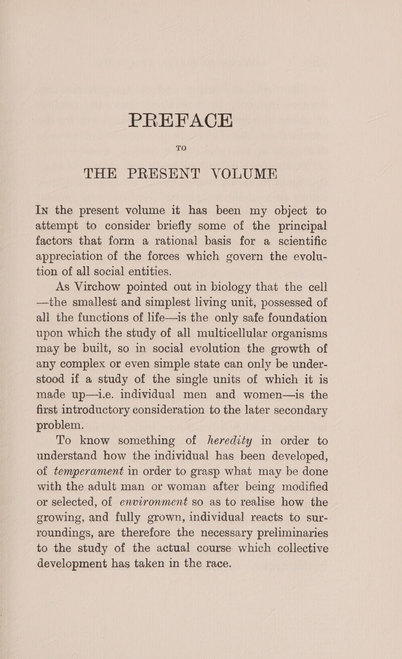 PREFACE TO THE PRESENT VOLUME In the present volume it has been my object to attempt to consider briefly some of the principal factors that form a rational basis for a scientific appreciation of the forces which govern the evolu- tion of all social entities. As Virchow pointed out in biology that the cell —the smallest and simplest living unit, possessed of all the functions of life—is the only safe foundation upon which the study of all multicellular organisms may be built, so in social evolution the growth of any complex or even simple state can only be under- stood if a study of the single units of which it is made up—i.e. individual men and women—is the first introductory consideration to the later secondary problem. To know something of heredity in order to understand how the individual has been developed, of temperament in order to grasp what may be done with the adult man or woman after being modified or selected, of environment so as to realise how the growing, and fully grown, individual reacts to sur- roundings, are therefore the necessary preliminaries to the study of the actual course which collective development has taken in the race.