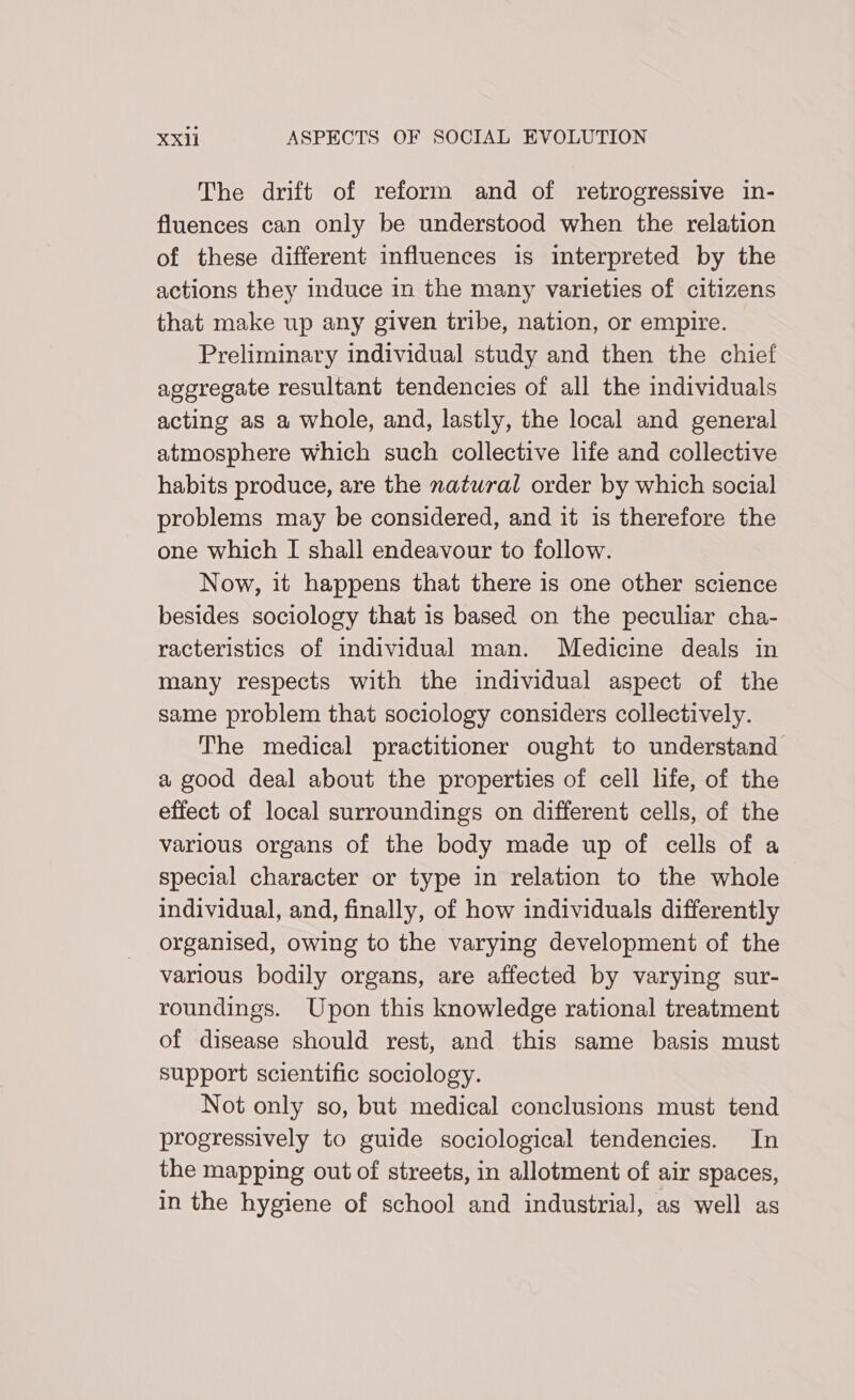 The drift of reform and of retrogressive in- fluences can only be understood when the relation of these different influences is interpreted by the actions they induce in the many varieties of citizens that make up any given tribe, nation, or empire. Preliminary individual study and then the chief aggregate resultant tendencies of all the individuals acting as a whole, and, lastly, the local and general atmosphere Which such collective life and collective habits produce, are the natural order by which social problems may be considered, and it is therefore the one which I shall endeavour to follow. Now, it happens that there is one other science besides sociology that is based on the peculiar cha- racteristics of individual man. Medicine deals in many respects with the individual aspect of the same problem that sociology considers collectively. The medical practitioner ought to understand a good deal about the properties of cell life, of the effect of local surroundings on different cells, of the various organs of the body made up of cells of a special character or type in relation to the whole individual, and, finally, of how individuals differently organised, owing to the varying development of the various bodily organs, are affected by varying sur- roundings. Upon this knowledge rational treatment of disease should rest, and this same basis must support scientific sociology. Not only so, but medical conclusions must tend progressively to guide sociological tendencies. In the mapping out of streets, in allotment of air spaces, in the hygiene of school and industrial, as well as