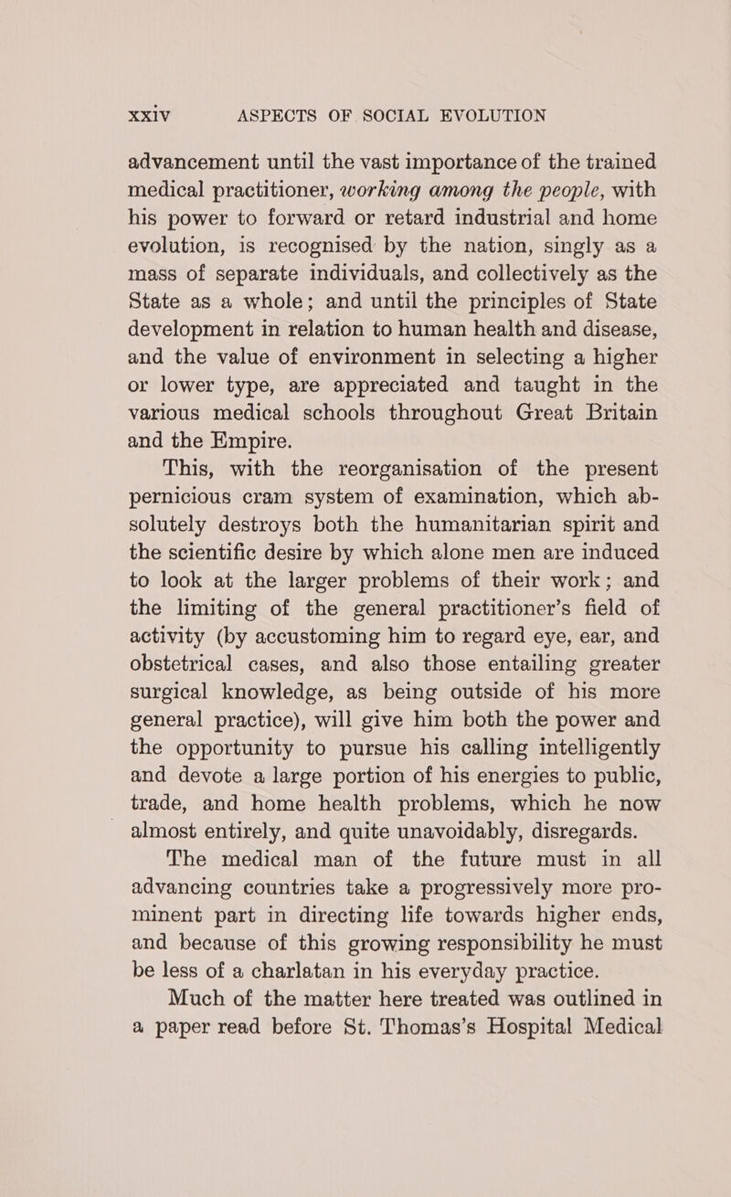 advancement until the vast importance of the trained medical practitioner, working among the people, with his power to forward or retard industrial and home evolution, is recognised by the nation, singly as a mass of separate individuals, and collectively as the State as a whole; and until the principles of State development in relation to human health and disease, and the value of environment in selecting a higher or lower type, are appreciated and taught in the various medical schools throughout Great Britain and the Empire. This, with the reorganisation of the present pernicious cram system of examination, which ab- solutely destroys both the humanitarian spirit and the scientific desire by which alone men are induced to look at the larger problems of their work; and the limiting of the general practitioner’s field of activity (by accustoming him to regard eye, ear, and obstetrical cases, and also those entailing greater surgical knowledge, as being outside of his more general practice), will give him both the power and the opportunity to pursue his calling intelligently and devote a large portion of his energies to public, trade, and home health problems, which he now - almost entirely, and quite unavoidably, disregards. The medical man of the future must in all advancing countries take a progressively more pro- minent part in directing life towards higher ends, and because of this growing responsibility he must be less of a charlatan in his everyday practice. Much of the matter here treated was outlined in a paper read before St. Thomas’s Hospital Medical