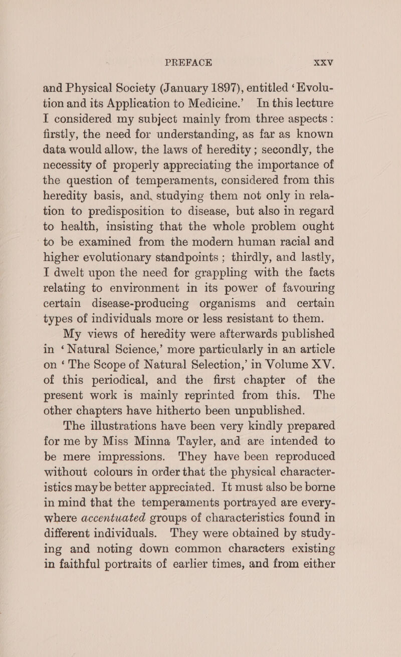 and Physical Society (January 1897), entitled ‘Kvolu- tion and its Application to Medicine.’ In this lecture T considered my subject mainly from three aspects : firstly, the need for understanding, as far as known data would allow, the laws of heredity ; secondly, the necessity of properly appreciating the importance of the question of temperaments, considered from this heredity basis, and, studying them not only in rela- tion to predisposition to disease, but also in regard to health, insisting that the whole problem ought to be examined from the modern human racial and higher evolutionary standpoints ; thirdly, and lastly, I dwelt upon the need for grappling with the facts relating to environment in its power of favouring certain disease-producing organisms and certain types of individuals more or less resistant to them. My views of heredity were afterwards published in ‘Natural Science,’ more particularly in an article on ‘ The Scope of Natural Selection,’ in Volume XV. of this periodical, and the first chapter of the present work is mainly reprinted from this. The other chapters have hitherto been unpublished. The illustrations have been very kindly prepared for me by Miss Minna Tayler, and are intended to be mere impressions. They have been reproduced without colours in order that the physical character- istics may be better appreciated. It must also be borne in mind that the temperaments portrayed are every- where accentuated groups of characteristics found in different individuals. They were obtained by study- ing and noting down common characters existing in faithful portraits of earlier times, and from either