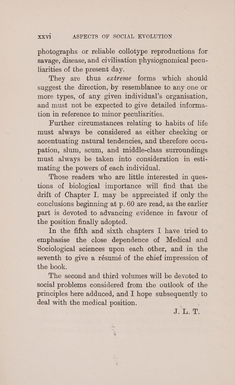 photographs or reliable collotype reproductions for savage, disease, and civilisation physiognomical pecu- liarities of the present day. They are thus extreme forms which should suggest the direction, by resemblance to any one or more types, of any given individual’s organisation, and must not be expected to give detailed informa- tion in reference to minor peculiarities. Further circumstances relating to habits of life must always be considered as either checking or accentuating natural tendencies, and therefore occu- pation, slum, scum, and middle-class surroundings must always be taken into consideration in esti- mating the powers of each individual. Those readers who are little interested in ques- tions of biological importance will find that the drift of Chapter I. may be appreciated if only the conclusions beginning at p. 60 are read, as the earlier part is devoted to advancing evidence in favour of the position finally adopted. In the fifth and sixth chapters I have tried to emphasise the close dependence of Medical and Sociological sciences upon each other, and in the seventh to give a résumé of the chief impression of the book. The second and third volumes will be devoted to social problems considered from the outlook of the principles here adduced, and I hope subsequently to deal with the medical position. : Je isd