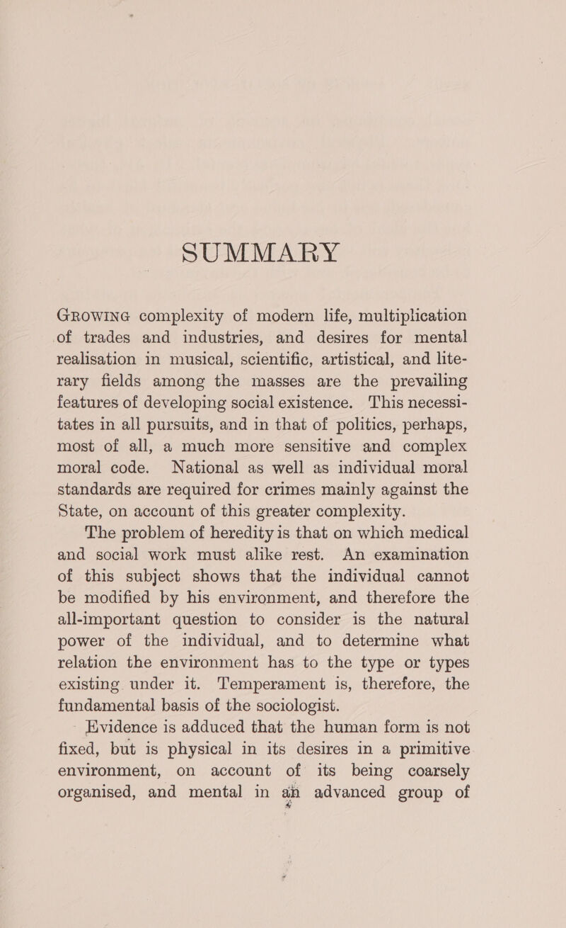 SUMMARY GROWING complexity of modern lfe, multiplication of trades and industries, and desires for mental realisation in musical, scientific, artistical, and lite- rary fields among the masses are the prevailing features of developing social existence. This necessi- tates in all pursuits, and in that of politics, perhaps, most of all, a much more sensitive and complex moral code. National as well as individual moral standards are required for crimes mainly against the State, on account of this greater complexity. The problem of heredity is that on which medical and social work must alike rest. An examination of this subject shows that the individual cannot be modified by his environment, and therefore the — all-important question to consider is the natural power of the individual, and to determine what relation the environment has to the type or types existing under it. Temperament is, therefore, the fundamental basis of the sociologist. Evidence is adduced that the human form is not fixed, but is physical in its desires in a primitive environment, on account of its being coarsely organised, and mental in ain advanced group of