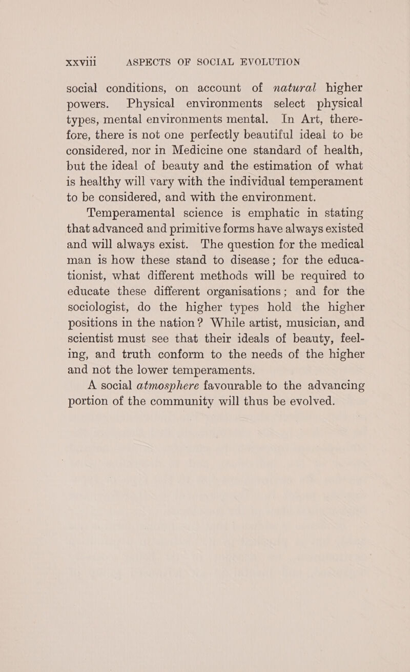 social conditions, on account of natural higher powers. Physical environments select physical types, mental environments mental. In Art, there- fore, there is not one perfectly beautiful ideal to be considered, nor in Medicine one standard of health, but the ideal of beauty and the estimation of what is healthy will vary with the individual temperament to be considered, and with the environment. Temperamental science is emphatic in stating that advanced and primitive forms have always existed and will always exist. The question for the medical man 1s how these stand to disease; for the educa- tionist, what different methods will be required to educate these different organisations; and for the sociologist, do the higher types hold the higher positions in the nation ? While artist, musician, and scientist must see that their ideals of beauty, feel- ing, and truth conform to the needs of the higher and not the lower temperaments. A social atmosphere favourable to the advancing portion of the community will thus be evolved.