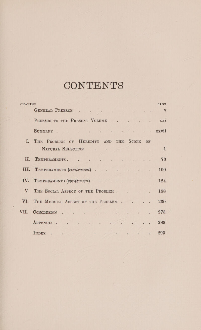 CONTENTS CHAPTER PAGE GENERAL PREFACE . : ‘ ; : ‘ eis Vv PREFACE TO THE Present VOLUME ‘ F : xxi SUMMARY . : . ‘ : : : ; &gt; 2 exw I. Tse Propuem or HEREDITY AND THE ScoPE oF NATURAL SELECTION é ; : : ; P 1 TEMPERAMENTS . ; 4 é ; , : Roe 73 TEMPERAMENTS (continued) . , : : ., | £00 TEMPERAMENTS (continied) ; . ja) “AOS THe Soctan ASPECT OF THE PROBLEM . : 2 1 BSB THe Mrpitcan Aspect or THE PROBLEM . g Sates egy s I) CoNCLUSION . P : : ; : A ‘ h2aS APPENDIX . : : ; ; ; f : Sei NBO