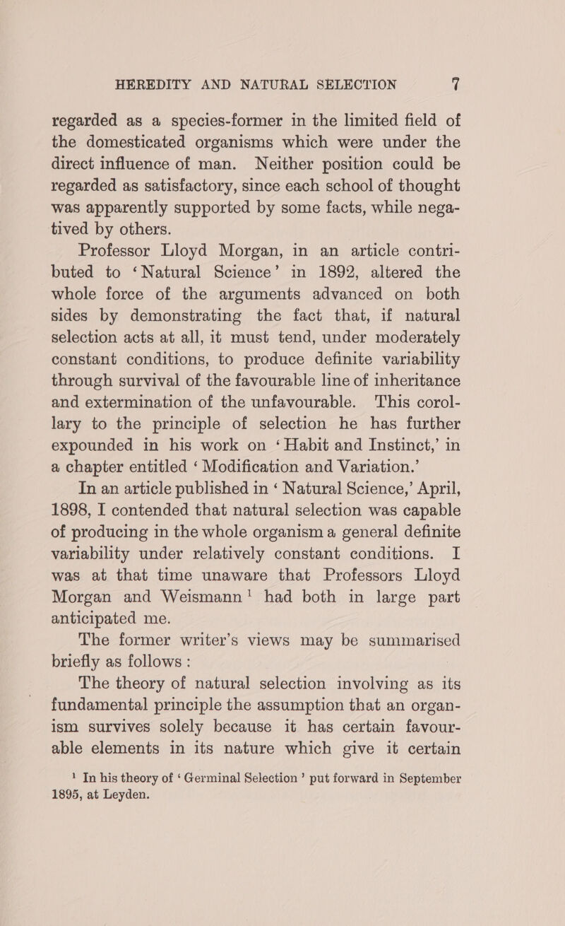 regarded as a species-former in the limited field of the domesticated organisms which were under the direct influence of man. Neither position could be regarded as satisfactory, since each school of thought was apparently supported by some facts, while nega- tived by others. Professor Lloyd Morgan, in an article contri- buted to ‘Natural Science’ in 1892, altered the whole force of the arguments advanced on both sides by demonstrating the fact that, if natural selection acts at all, it must tend, under moderately constant conditions, to produce definite variability through survival of the favourable line of inheritance and extermination of the unfavourable. This corol- lary to the principle of selection he has further expounded in his work on ‘ Habit and Instinct,’ in a chapter entitled ‘ Modification and Variation.’ In an article published in ‘ Natural Science,’ April, 1898, I contended that natural selection was capable of producing in the whole organism a general definite variability under relatively constant conditions. I was at that time unaware that Professors Lloyd Morgan and Weismann! had both in large part anticipated me. The former writer’s views may be summarised briefly as follows : | The theory of natural selection involving as its fundamental principle the assumption that an organ- ism survives solely because it has certain favour- able elements in its nature which give it certain 1 In his theory of ‘ Germinal Selection’ put forward in September 1895, at Leyden.