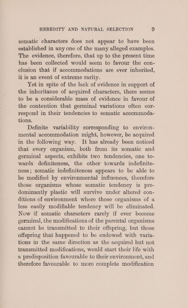somatic characters does not appear to have been established in any one of the many alleged examples. The evidence, therefore, that up to the present time has been collected would seem to favour the con- clusion that if accommodations are ever inherited, it is an event of extreme rarity. Yet in spite of the lack of evidence in support of the inheritance of acquired characters, there seems to be a considerable mass of evidence in favour of the contention that germinal variations often cor- respond in their tendencies to somatic accommoda- tions. Definite variability corresponding to environ- mental accommodation might, however, be acquired in the following way. It has already been noticed that every organism, both from its somatic and germinal aspects, exhibits two tendencies, one to- wards definiteness, the other towards indefinite- ness; somatic indefiniteness appears to be able to be modified by environmental influences, therefore those organisms whose somatic tendency is pre- dominantly plastic will survive under altered con- ditions of environment where those organisms of a — less easily modifiable tendency will be eliminated. Now if somatic characters rarely if ever become germinal, the modifications of the parental organisms cannot be transmitted to their offspring, but those offspring that happened to be endowed with varia- tions in the same direction as the acquired but not transmitted modifications, would start their life with a predisposition favourable to their environment, and therefore favourable to more complete modification