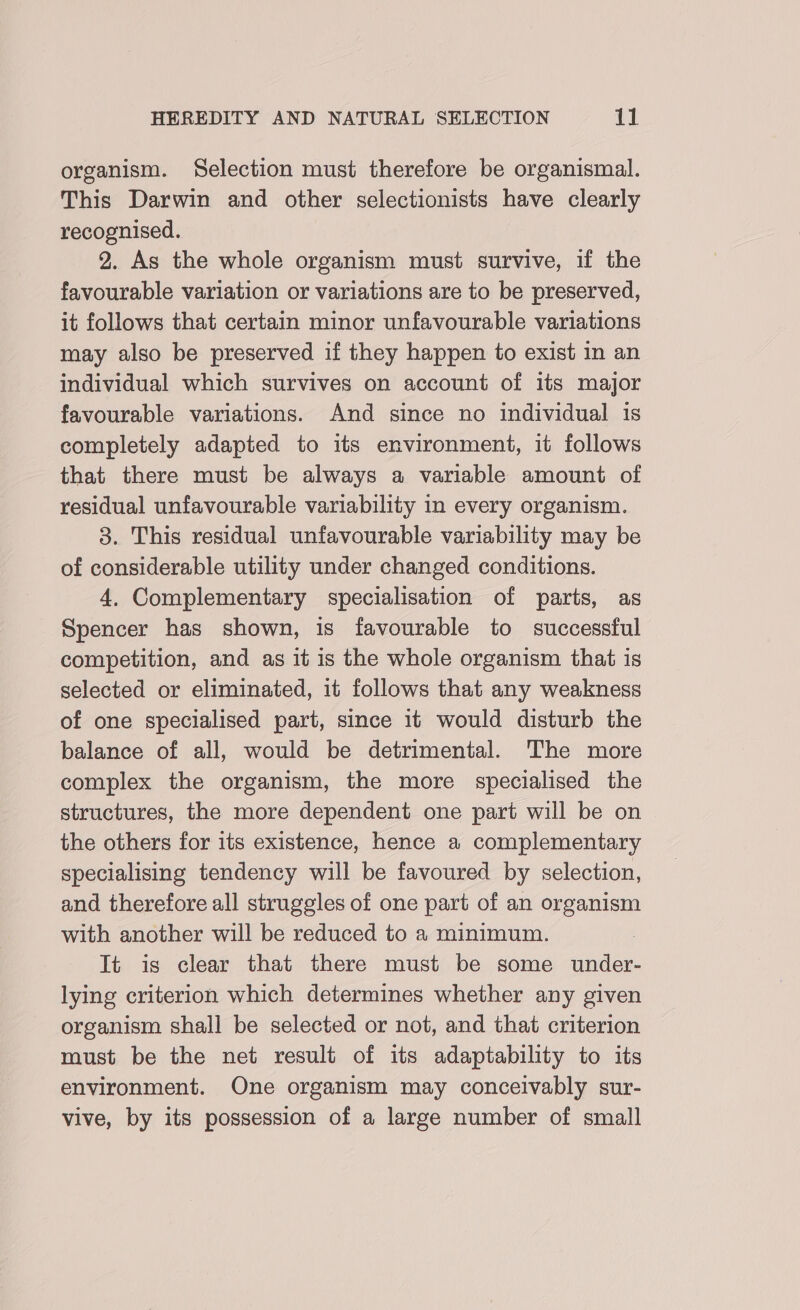 organism. Selection must therefore be organismal. This Darwin and other selectionists have clearly recognised. 2. As the whole organism must survive, if the favourable variation or variations are to be preserved, it follows that certain minor unfavourable variations may also be preserved if they happen to exist in an individual which survives on account of its major favourable variations. And since no individual is completely adapted to its environment, it follows that there must be always a variable amount of residual unfavourable variability in every organism. 3. This residual unfavourable variability may be of considerable utility under changed conditions. 4. Complementary specialisation of parts, as Spencer has shown, is favourable to successful competition, and as it is the whole organism that is selected or eliminated, it follows that any weakness of one specialised part, since it would disturb the balance of all, would be detrimental. The more complex the organism, the more specialised the structures, the more dependent one part will be on the others for its existence, hence a complementary specialising tendency will be favoured by selection, and therefore all struggles of one part of an organism with another will be reduced to a minimum. It is clear that there must be some under- lying criterion which determines whether any given organism shall be selected or not, and that criterion must be the net result of its adaptability to its environment. One organism may conceivably sur- vive, by its possession of a large number of small