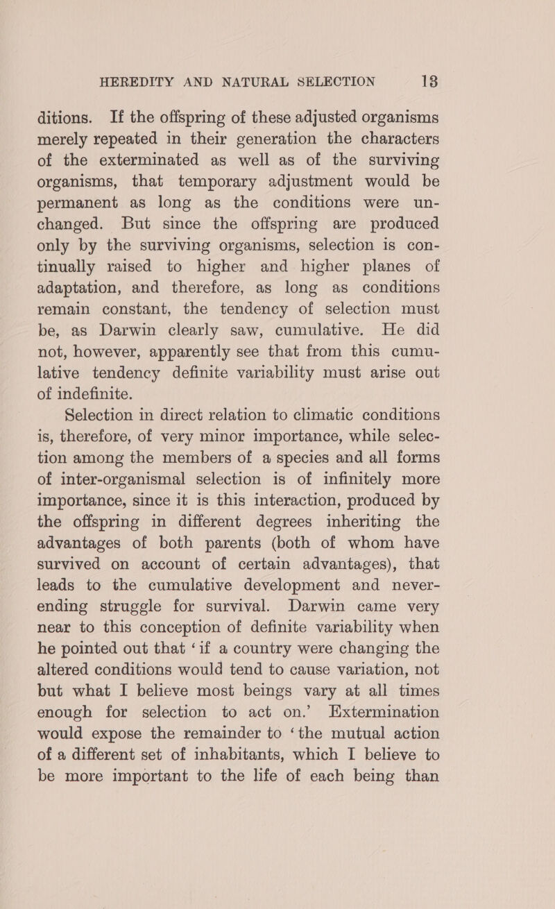 ditions. If the offspring of these adjusted organisms merely repeated in their generation the characters of the exterminated as well as of the surviving organisms, that temporary adjustment would be permanent as long as the conditions were un- changed. But since the offspring are produced only by the surviving organisms, selection is con- tinually raised to higher and higher planes of adaptation, and therefore, as long as conditions remain constant, the tendency of selection must be, as Darwin clearly saw, cumulative. He did not, however, apparently see that from this cumu- lative tendency definite variability must arise out of indefinite. Selection in direct relation to climatic conditions is, therefore, of very minor importance, while selec- tion among the members of a species and all forms of inter-organismal selection is of infinitely more importance, since it is this interaction, produced by the offspring in different degrees inheriting the advantages of both parents (both of whom have survived on account of certain advantages), that leads to the cumulative development and never- ending struggle for survival. Darwin came very near to this conception of definite variability when he pointed out that ‘if a country were changing the altered conditions would tend to cause variation, not but what I believe most beings vary at all times enough for selection to act on.’ Extermination would expose the remainder to ‘the mutual action of a different set of inhabitants, which I believe to be more important to the life of each being than