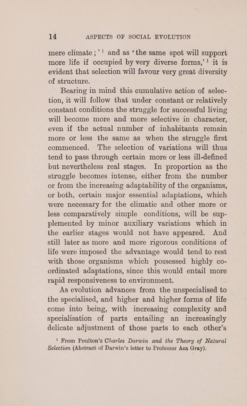 mere climate ;’' and as ‘the same spot will support more life if occupied by very diverse forms,’? it is evident that selection will favour very great diversity of structure. Bearing in mind this cumulative action of selec- tion, it will follow that under constant or relatively constant conditions the struggle for successful living will become more and more selective in character, even if the actual number of inhabitants remain more or less the same as when the struggle first commenced. The selection of variations will thus tend to pass through certain more or less ill-defined but nevertheless real stages. In proportion as the struggle becomes intense, either from the number or from the increasing adaptability of the organisms, or both, certain major essential adaptations, which were necessary for the climatic and other more or less comparatively simple conditions, will be sup- plemented by minor auxiliary variations which in the earlier stages would not have appeared. And still later as more and more rigorous conditions of life were imposed the advantage would tend to rest with those organisms which possessed highly co- ordinated adaptations, since this would entail more rapid responsiveness to environment. As evolution advances from the unspecialised to the specialised, and higher and higher forms of life come into being, with increasing complexity and specialisation of parts entailing an increasingly delicate adjustment of those parts to each other’s 1 From Poulton’s Charles Darwin and the Theory of Natural Selection (Abstract of Darwin’s letter to Professor Asa Gray).