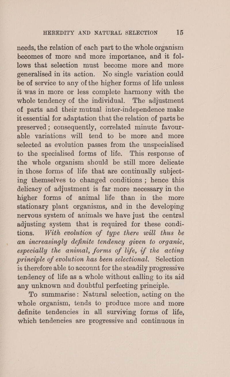needs, the relation of each part to the whole organism becomes of more and more importance, and it fol- lows that selection must become more and more generalised in its action. No single variation could be of service to any ofthe higher forms of life unless it was In more or less complete harmony with the whole tendency of the individual. The adjustment of parts and their mutual inter-independence make it essential for adaptation that the relation of parts be preserved ; consequently, correlated minute favour- able variations will tend to be more and more selected as evolution passes from the unspecialised to the specialised forms of life. This response of the whole organism should be still more delicate in those forms of life that are continually subject- ing themselves to changed conditions ; hence this delicacy of adjustment is far more necessary in the higher forms of animal life than in the more stationary plant organisms, and in the developing nervous system of animals we have just the central adjusting system that is required for these condi- tions. With evolution of type there will thus be an wcreasingly definite tendency gwen to organic, especially the animal, forms of life, if the acting principle of evolution has been selectional. Selection is therefore able to account for the steadily progressive tendency of life as a whole without calling to its aid any unknown and doubtful perfecting principle. To summarise: Natural selection, acting on the whole organism, tends to produce more and more definite tendencies in all surviving forms of life, which tendencies are progressive and continuous in