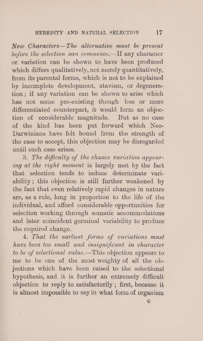 New Characters—The alternative must be present before the selection can commence.—If any character or variation can be shown to have been produced which differs qualitatively, not merely quantitatively, from its parental forms, which is not to be explained by incomplete development, atavism, or degenera- tion; if any variation can be shown to arise which has not some pre-existing though less or more differentiated counterpart, it would form an objec- tion of considerable magnitude. But as no case of the kind has been put forward which Neo- Darwinians have felt bound from the strength of the case to accept, this objection may be disregarded until such case arises. 3. The difficulty of the chance variation appear- ung at the right moment is largely met by the fact that selection tends to induce determinate vari- ability ; this objection is still further weakened by the fact that even relatively rapid changes in nature are, as a rule, long in proportion to the life of the individual, and afford considerable opportunities for selection working through somatic accommodations and later coincident germinal variability to produce the required change. 4. That the earliest forms of variations must have been too small and insignificant in character to be of selectional value.—This objection appears to me to be one of the most weighty of all the ob- jections which have been raised to the selectional hypothesis, and it is further an extremely difficult objection to reply to satisfactorily ; first, because it is almost impossible to sayin what form of organism Cc