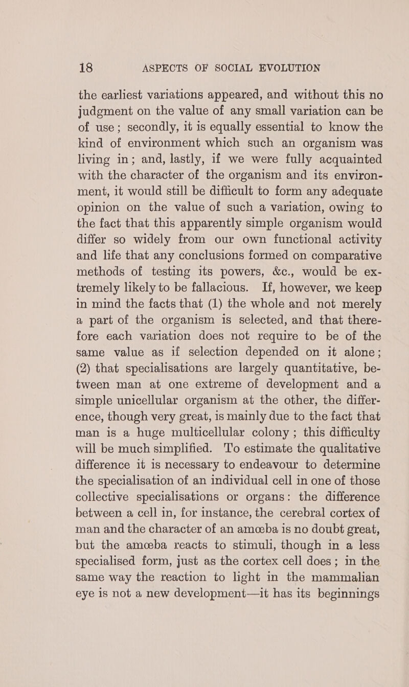 the earliest variations appeared, and without this no judgment on the value of any small variation can be of use; secondly, it is equally essential to know the kind of environment which such an organism was living in; and, lastly, if we were fully acquainted with the character of the organism and its environ- ment, it would still be difficult to form any adequate opinion on the value of such a variation, owing to the fact that this apparently simple organism would differ so widely from our own functional activity and life that any conclusions formed on comparative methods of testing its powers, &amp;c., would be ex- tremely likely to be fallacious. If, however, we keep in mind the facts that (1) the whole and not merely a part of the organism is selected, and that there- fore each variation does not require to be of the same value as if selection depended on it alone; (2) that specialisations are largely quantitative, be- tween man at one extreme of development and a simple unicellular organism at the other, the differ- ence, though very great, is mainly due to the fact that man is a huge multicellular colony ; this difficulty will be much simplified. To estimate the qualitative difference it is necessary to endeavour to determine the specialisation of an individual cell in one of those collective specialisations or organs: the difference between a cell in, for instance, the cerebral cortex of man and the character of an amoeba is no doubt great, but the amoeba reacts to stimuli, though in a less specialised form, just as the cortex cell does; in the same way the reaction to light in the mammalian eye is not a new development—it has its beginnings