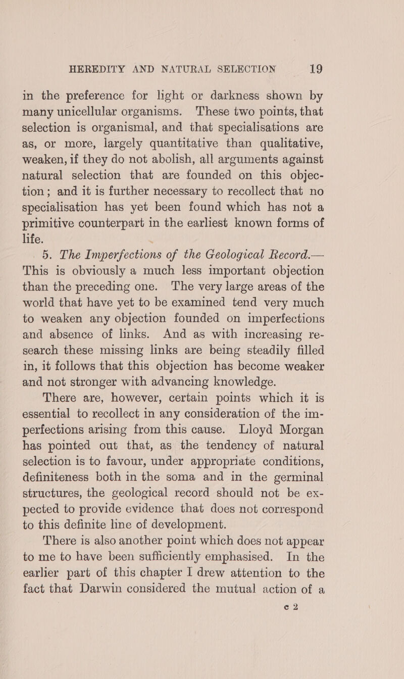 in the preference for light or darkness shown by many unicellular organisms. These two points, that selection is organismal, and that specialisations are as, or more, largely quantitative than qualitative, weaken, if they do not abolish, all arguments against natural selection that are founded on this objec- tion; and it is further necessary to recollect that no specialisation has yet been found which has not a primitive counterpart in the earliest known forms of life. ; 5. The Imperfections of the Geological Record.— This is obviously a much less important objection than the preceding one. The very large areas of the world that have yet to be examined tend very much to weaken any objection founded on imperfections and absence of links. And as with increasing re- search these missing links are being steadily filled in, it follows that this objection has become weaker and not stronger with advancing knowledge. There are, however, certain points which it is essential to recollect in any consideration of the im- perfections arising from this cause. Lloyd Morgan has pointed out that, as the tendency of natural selection is to favour, under appropriate conditions, definiteness both in the soma and in the germinal structures, the geological record should not be ex- pected to provide evidence that does not correspond to this definite line of development. There is also another point which does not appear to me to have been sufficiently emphasised. In the earlier part of this chapter I drew attention to the fact that Darwin considered the mutual action of a ¢ 2