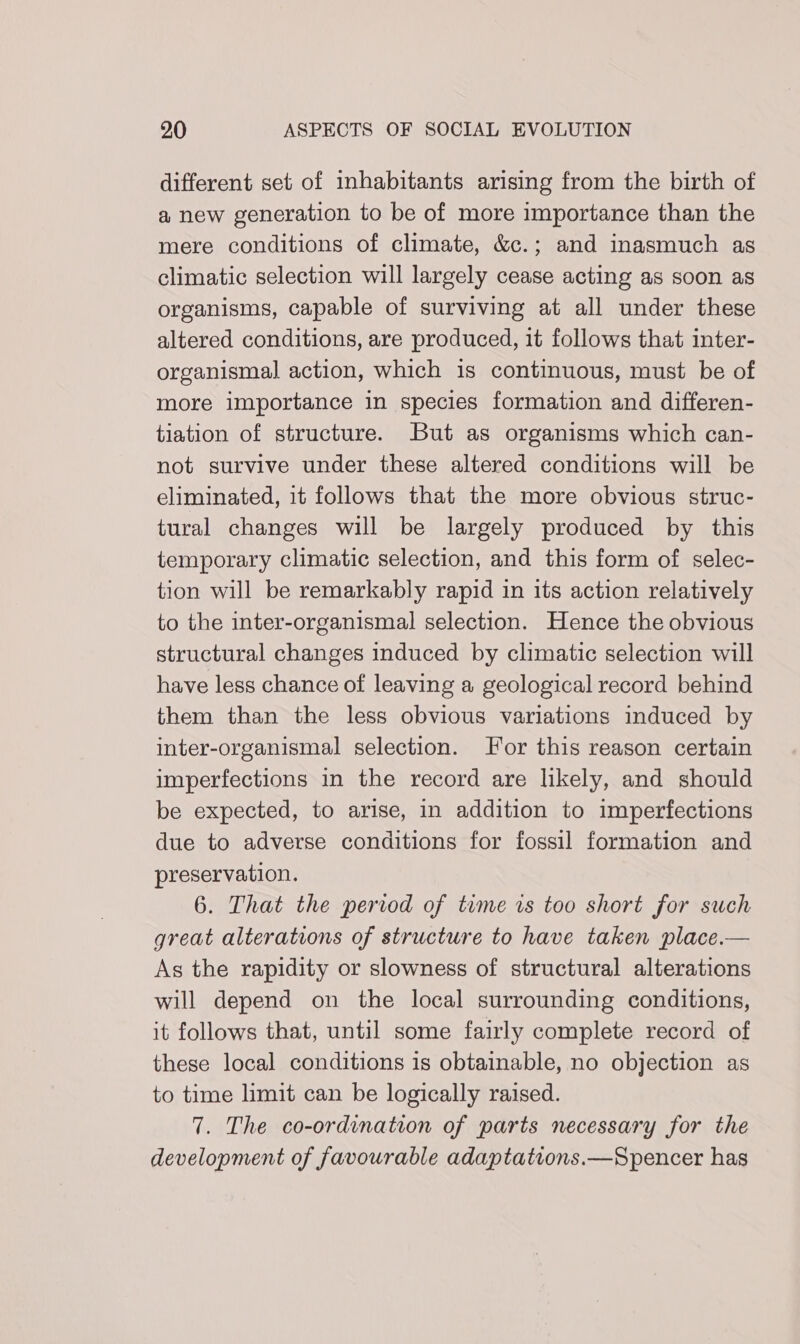 different set of inhabitants arising from the birth of a new generation to be of more importance than the mere conditions of climate, &amp;c.; and inasmuch as climatic selection will largely cease acting as soon as organisms, capable of surviving at all under these altered conditions, are produced, it follows that inter- organismal action, which is continuous, must be of more importance in species formation and differen- tiation of structure. But as organisms which can- not survive under these altered conditions will be eliminated, it follows that the more obvious struc- tural changes will be largely produced by this temporary climatic selection, and this form of selec- tion will be remarkably rapid in its action relatively to the inter-organismal selection. Hence the obvious structural changes induced by climatic selection will have less chance of leaving a geological record behind them than the less obvious variations induced by inter-organismal selection. For this reason certain imperfections in the record are likely, and should be expected, to arise, in addition to imperfections due to adverse conditions for fossil formation and preservation. 6. That the period of time ws too short for such great alterations of structure to have taken place.— As the rapidity or slowness of structural alterations will depend on the local surrounding conditions, it follows that, until some fairly complete record of these local conditions is obtainable, no objection as to time limit can be logically raised. 7. The co-ordination of parts necessary for the development of favourable adaptations.—Spencer has