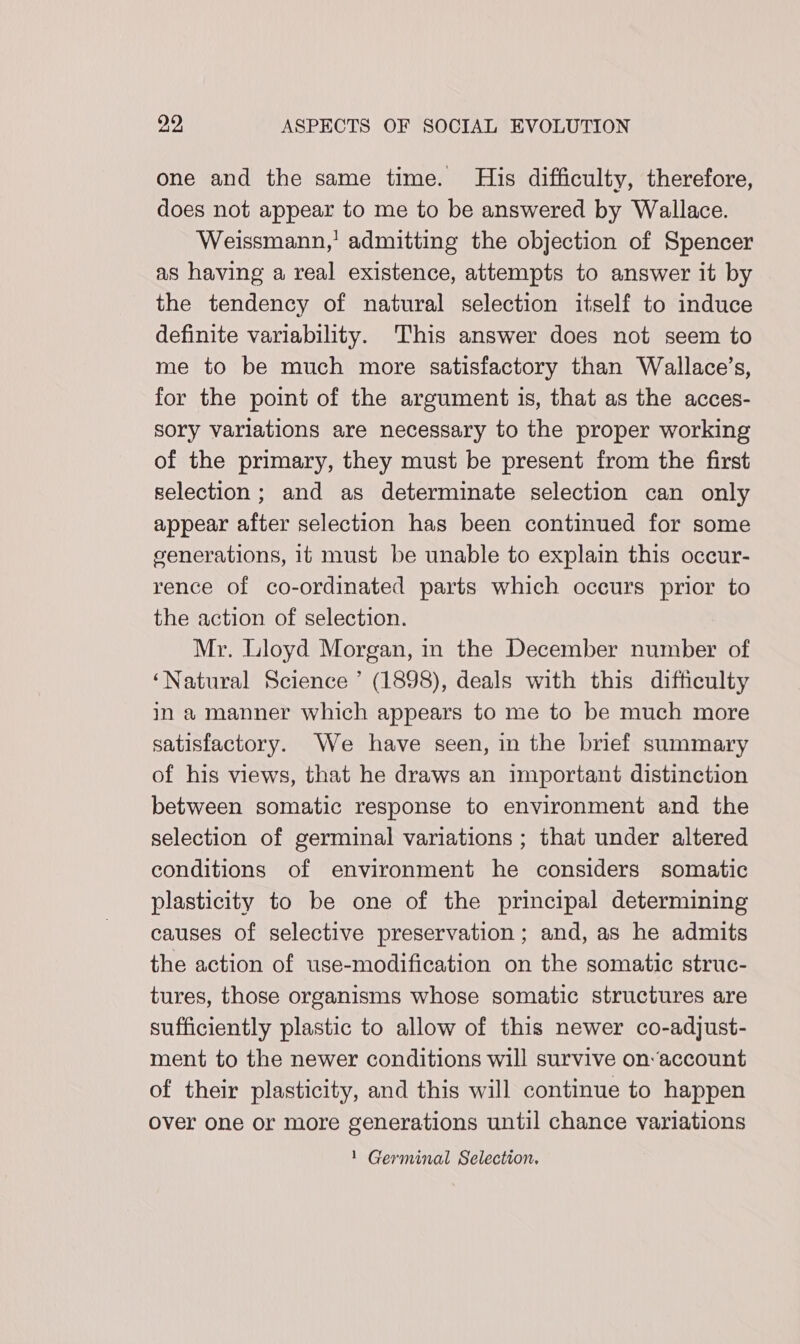 one and the same time. His difficulty, therefore, does not appear to me to be answered by Wallace. Weissmann,’ admitting the objection of Spencer as having a real existence, attempts to answer it by the tendency of natural selection itself to induce definite variability. This answer does not seem to me to be much more satisfactory than Wallace’s, for the point of the argument is, that as the acces- sory varlations are necessary to the proper working of the primary, they must be present from the first selection; and as determinate selection can only appear after selection has been continued for some generations, it must be unable to explain this occur- rence of co-ordinated parts which occurs prior to the action of selection. Mr. Lloyd Morgan, in the December number of ‘Natural Science ’ (1898), deals with this difficulty in a manner which appears to me to be much more satisfactory. We have seen, in the brief summary of his views, that he draws an important distinction between somatic response to environment and the selection of germinal variations ; that under altered conditions of environment he considers somatic plasticity to be one of the principal determining causes of selective preservation; and, as he admits the action of use-modification on the somatic struc- tures, those organisms whose somatic structures are sufficiently plastic to allow of this newer co-adjust- ment to the newer conditions will survive on-account of their plasticity, and this will continue to happen over one or more generations until chance variations 1 Germinal Selection.