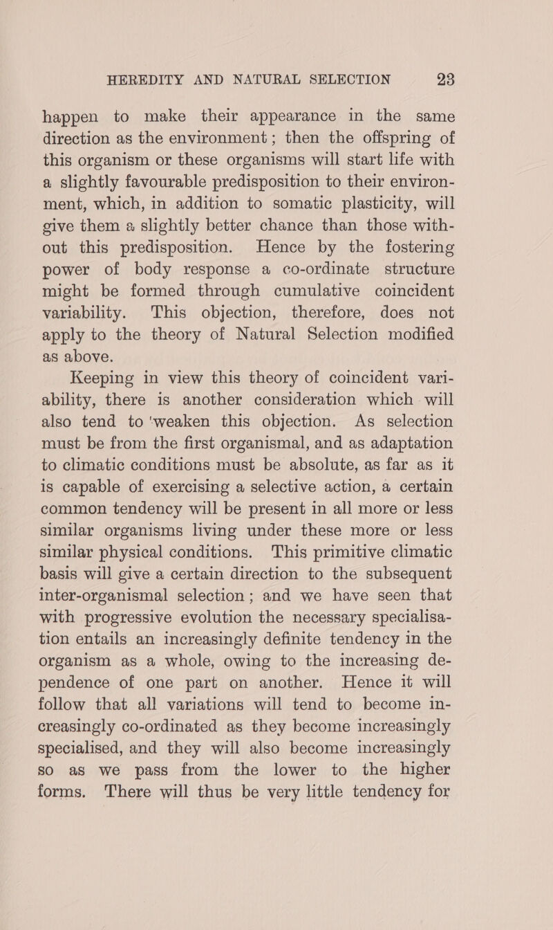 happen to make their appearance in the same direction as the environment; then the offspring of this organism or these organisms will start life with a slightly favourable predisposition to their environ- ment, which, in addition to somatic plasticity, will give them a slightly better chance than those with- out this predisposition. Hence by the fostering power of body response a co-ordinate structure might be formed through cumulative coincident variability. This objection, therefore, does not apply to the theory of Natural Selection modified as above. Keeping in view this theory of coincident vari- ability, there is another consideration which will also tend to ‘weaken this objection. As selection must be from the first organismal, and as adaptation to climatic conditions must be absolute, as far as it is capable of exercising a selective action, a certain common tendency will be present in all more or less similar organisms living under these more or less similar physical conditions. This primitive climatic basis will give a certain direction to the subsequent inter-organismal selection; and we have seen that with progressive evolution the necessary specialisa- tion entails an increasingly definite tendency in the organism as a whole, owing to the increasing de- pendence of one part on another. Hence it will follow that all variations will tend to become in- creasingly co-ordinated as they become increasingly specialised, and they will also become increasingly so as we pass from the lower to the higher forms. There will thus be very little tendency for