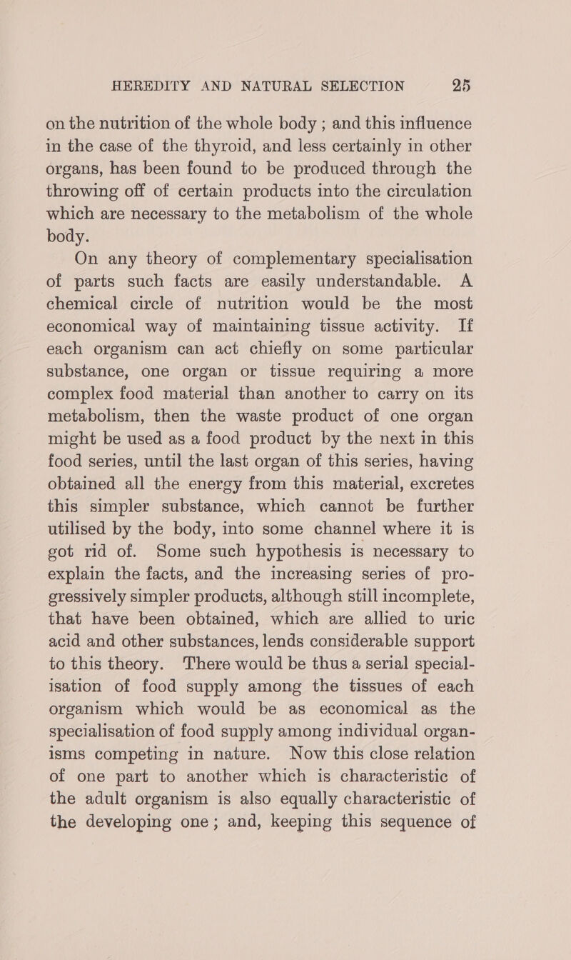 on the nutrition of the whole body ; and this influence in the case of the thyroid, and less certainly in other organs, has been found to be produced through the throwing off of certain products into the circulation which are necessary to the metabolism of the whole body. On any theory of complementary specialisation of parts such facts are easily understandable. A chemical circle of nutrition would be the most economical way of maintaining tissue activity. If each organism can act chiefly on some particular substance, one organ or tissue requiring a more complex food material than another to carry on its metabolism, then the waste product of one organ might be used as a food product by the next in this food series, until the last organ of this series, having obtained all the energy from this material, excretes this simpler substance, which cannot be further utilised by the body, into some channel where it is got rid of. Some such hypothesis is necessary to explain the facts, and the increasing series of pro- eressively simpler products, although still incomplete, that have been obtained, which are allied to uric acid and other substances, lends considerable support to this theory. There would be thus a serial special- isation of food supply among the tissues of each organism which would be as economical as the specialisation of food supply among individual organ- isms competing in nature. Now this close relation of one part to another which is characteristic of the adult organism is also equally characteristic of the developing one; and, keeping this sequence of