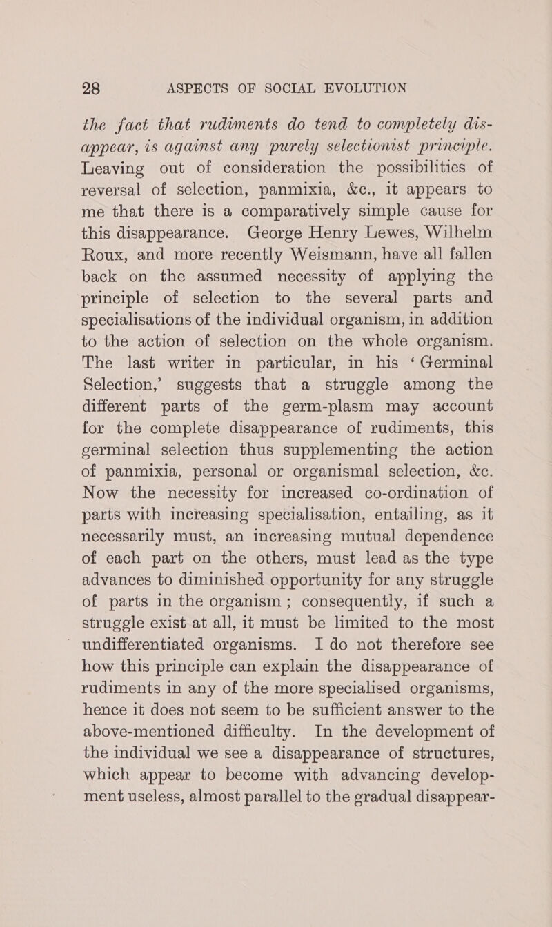 the fact that rudiments do tend to completely dis- appear, is against any purely selectionist principle. Leaving out of consideration the possibilities of reversal of selection, panmixia, &amp;c., it appears to me that there is a comparatively simple cause for this disappearance. George Henry Lewes, Wilhelm Roux, and more recently Weismann, have all fallen back on the assumed necessity of applying the principle of selection to the several parts and specialisations of the individual organism, in addition to the action of selection on the whole organism. The last writer in particular, in his ‘ Germinal Selection,’ suggests that a struggle among the different parts of the germ-plasm may account for the complete disappearance of rudiments, this germinal selection thus supplementing the action of panmixia, personal or organismal selection, &amp;c. Now the necessity for increased co-ordination of parts with increasing specialisation, entailing, as it necessarily must, an increasing mutual dependence of each part on the others, must lead as the type advances to diminished opportunity for any struggle of parts in the organism ; consequently, if such a struggle exist at all, it must be limited to the most - undifferentiated organisms. Ido not therefore see how this principle can explain the disappearance of rudiments in any of the more specialised organisms, hence it does not seem to be sufficient answer to the above-mentioned difficulty. In the development of the individual we see a disappearance of structures, which appear to become with advancing develop- ment useless, almost parallel to the gradual disappear-
