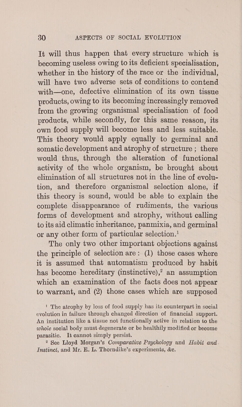 It will thus happen that every structure which is becoming useless owing to its deficient specialisation, whether in the history of the race or the individual, will have two adverse sets of conditions to contend with—one, defective elimination of its own tissue products, owing to its becoming increasingly removed from the growing organismal specialisation of food products, while secondly, for this same reason, its own food supply will become less and less suitable. This theory would apply equally to germinal and somatic development and atrophy of structure ; there would thus, through the alteration of functional activity of the whole organism, be brought about elimination of all structures not in the line of evolu- tion, and therefore organismal selection alone, if this theory is sound, would be able to explain the complete disappearance of rudiments, the various forms of development and atrophy, without calling to its aid climatic inheritance, panmixia, and germinal or any other form of particular selection.’ The only two other important objections against the principle of selection are: (1) those cases where it is assumed that automatism produced by habit has become hereditary (instinctive),? an assumption which an examination of the facts does not appear to warrant, and (2) those cases which are supposed 1 The atrophy by loss of food supply has its counterpart in social evolution in failure through changed direction of financial support. An institution like a tissue not functionally active in relation to the whoie social body must degenerate or be healthily modified or become parasitic. It cannot simply persist. 2 See Lloyd Morgan’s Comparative Psychology and Habit and. Instinct, and Mr. E. L. Thorndike’s experiments, &amp;c.