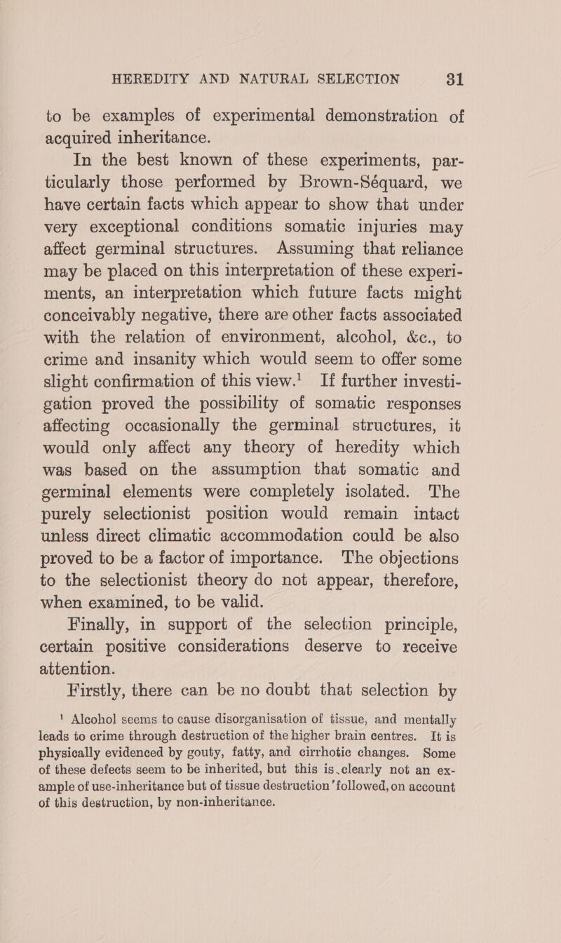 to be examples of experimental demonstration of acquired inheritance. In the best known of these experiments, par- ticularly those performed by Brown-Séquard, we have certain facts which appear to show that under very exceptional conditions somatic injuries may affect germinal structures. Assuming that reliance may be placed on this interpretation of these experi- ments, an interpretation which future facts might conceivably negative, there are other facts associated with the relation of environment, alcohol, &amp;c., to crime and insanity which would seem to offer some slight confirmation of this view.' If further investi- gation proved the possibility of somatic responses affecting occasionally the germinal structures, it would only affect any theory of heredity which was based on the assumption that somatic and germinal elements were completely isolated. The purely selectionist position would remain intact unless direct climatic accommodation could be also proved to be a factor of importance. The objections to the selectionist theory do not appear, therefore, when examined, to be valid. Finally, in support of the selection principle, certain positive considerations deserve to receive attention. | Firstly, there can be no doubt that selection by ' Alcohol seems to cause disorganisation of tissue, and mentally leads to crime through destruction of the higher brain centres. It is physically evidenced by gouty, fatty, and cirrhotic changes. Some of these defects seem to be inherited, but this is.clearly not an ex- ample of use-inheritance but of tissue destruction ’followed, on account of this destruction, by non-inheritance.