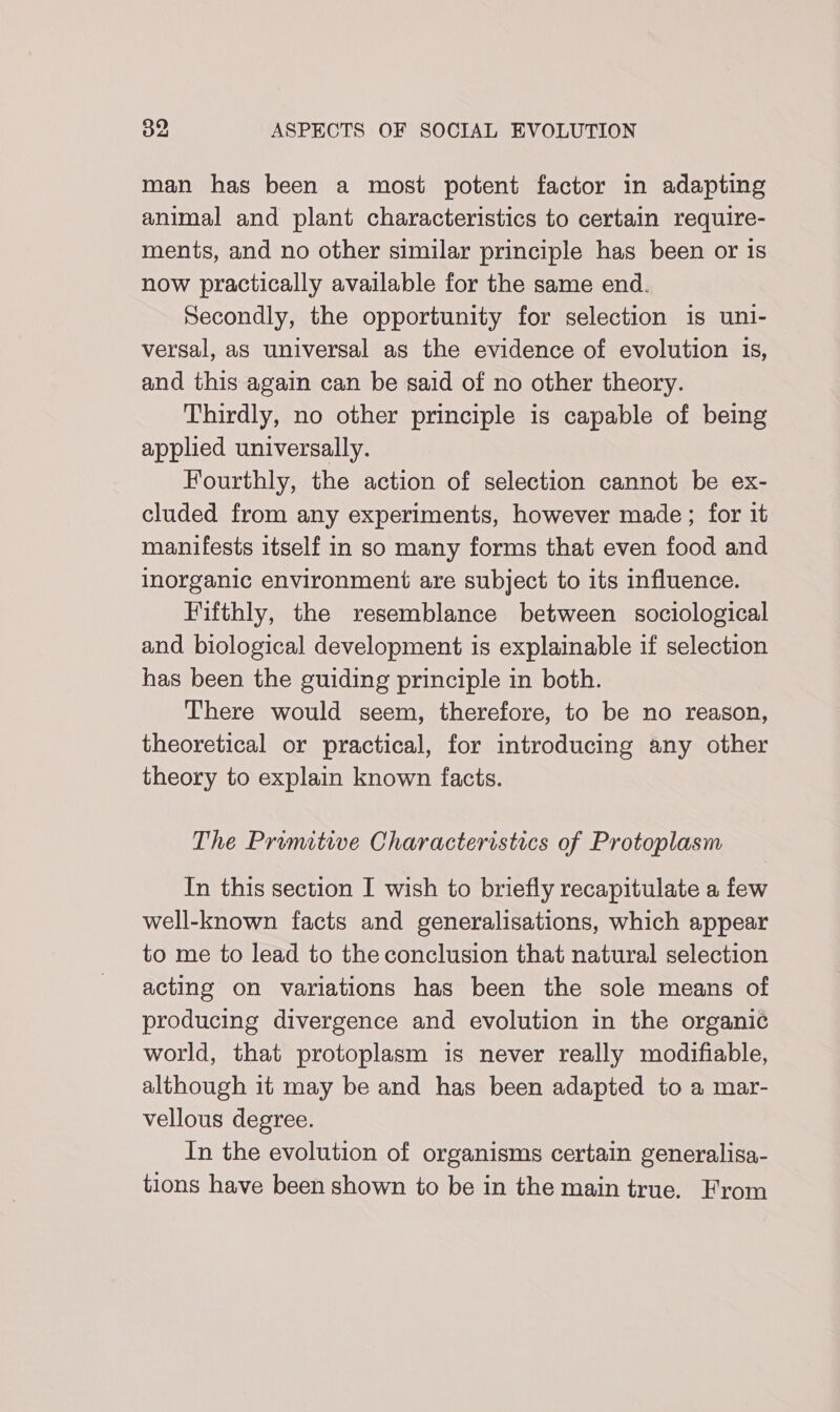 man has been a most potent factor in adapting animal and plant characteristics to certain require- ments, and no other similar principle has been or is now practically available for the same end. Secondly, the opportunity for selection is uni- versal, as universal as the evidence of evolution is, and this again can be said of no other theory. Thirdly, no other principle is capable of being applied universally. Fourthly, the action of selection cannot be ex- cluded from any experiments, however made; for it manifests itself in so many forms that even food and inorganic environment are subject to its influence. Fifthly, the resemblance between sociological and biological development is explainable if selection has been the guiding principle in both. There would seem, therefore, to be no reason, theoretical or practical, for introducing any other theory to explain known facts. The Primitive Characteristics of Protoplasm In this section I wish to briefly recapitulate a few well-known facts and generalisations, which appear to me to lead to the conclusion that natural selection acting on variations has been the sole means of producing divergence and evolution in the organic world, that protoplasm is never really modifiable, although it may be and has been adapted to a mar- vellous degree. In the evolution of organisms certain generalisa- tions have been shown to be in the main true. From