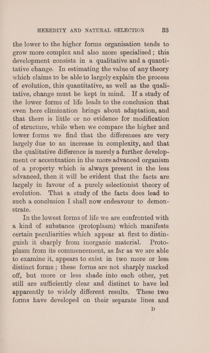 the lower to the higher forms organisation tends to grow more complex and also more specialised ; this development consists in a qualitative and a quanti- tative change. In estimating the value of any theory which claims to be able to largely explain the process of evolution, this quantitative, as well as the qualli- tative, change must be kept in mind. Ifa study of the lower forms of life leads to the conclusion that even here elimination brings about adaptation, and that there is little or no evidence for modification of structure, while when we compare the higher and lower forms we find that the differences are very largely due to an increase in complexity, and that the qualitative difference is merely a further develop- - ment or accentuation in the more advanced organism of a property which is always present in the less advanced, then it will be evident that the facts are largely in favour of a purely selectionist theory of evolution. That a study of the facts does lead to such a conclusion I shall now endeavour to demon- strate. In the lowest forms of life we are confronted with a kind of substance (protoplasm) which manifests certain peculiarities which appear at first to distin- euish it sharply from inorganic material. Proto- plasm from its commencement, as far as we are able. to examine it, appears to exist in two more or less distinct forms ; these forms are not sharply marked off, but more or less shade into each other, yet still are sufficiently clear and distinct to have led apparently to widely different results. These two forms have developed on their separate lines and D