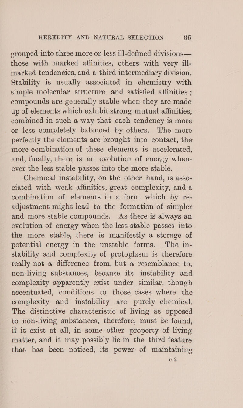 grouped into three more or less ill-defined divisions— those with marked affinities, others with very ill- marked tendencies, and a third intermediary division. Stability is usually associated in chemistry with simple molecular structure and satisfied affinities ; compounds are generally stable when they are made up of elements which exhibit strong mutual affinities, combined in such a way that each tendency is more or less completely balanced by others. The more perfectly the elements are brought into contact, the more combination of these elements is accelerated, and, finally, there is an evolution of energy when- ever the less stable passes into the more stable. Chemical instability, on the other hand, is asso- ciated with weak affinities, great complexity, and a combination of elements in a form which by re- adjustment might lead to the formation of simpler and more stable compounds. As there is always an evolution of energy when the less stable passes into the more stable, there is manifestly a storage of potential energy in the unstable forms. The in- stability and complexity of protoplasm is therefore really not a difference from, but a resemblance to, non-living substances, because its instability and complexity apparently exist under similar, though accentuated, conditions to those cases where the ~ complexity and instability are purely chemical. The distinctive characteristic of living as opposed to non-living substances, therefore, must be found, if it exist at all, im some other property of living matter, and it may possibly lie in the third feature that has been noticed, its power of maintaining 10) YF