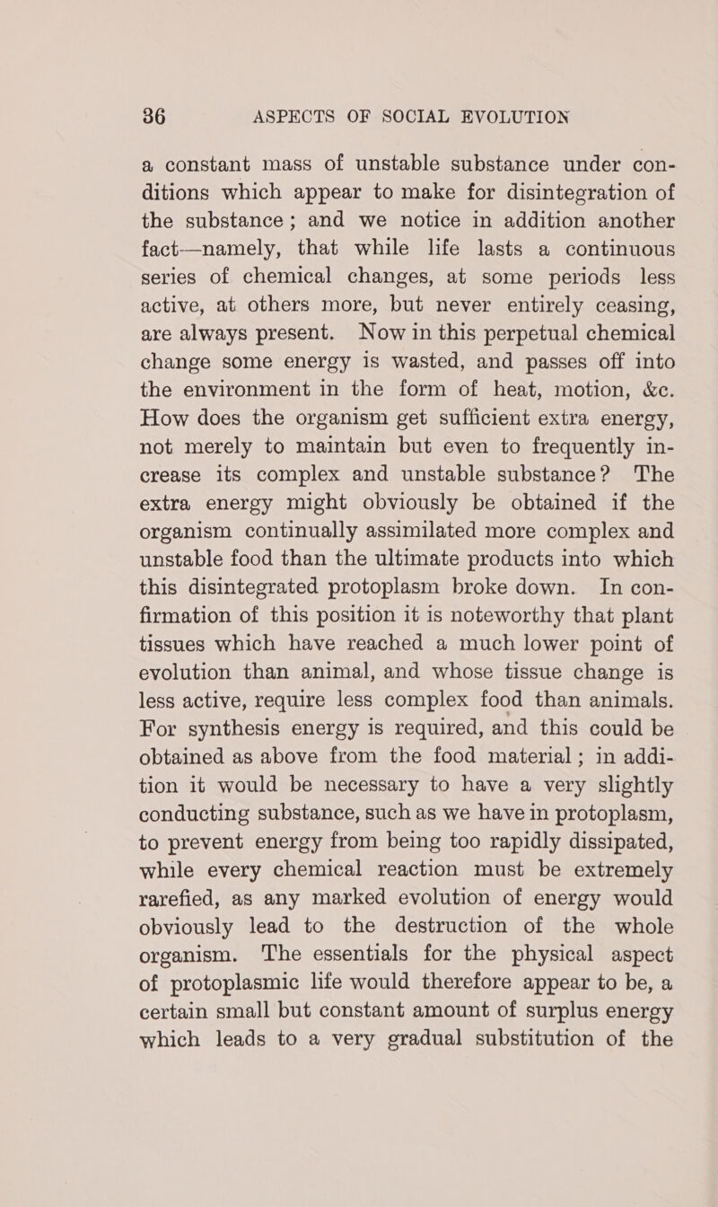 a constant mass of unstable substance under con- ditions which appear to make for disintegration of the substance; and we notice in addition another fact—namely, that while life lasts a continuous series of chemical changes, at some periods less active, at others more, but never entirely ceasing, are always present. Now in this perpetual chemical change some energy is wasted, and passes off into the environment in the form of heat, motion, &amp;c. How does the organism get sufficient extra energy, not merely to maintain but even to frequently in- crease its complex and unstable substance? The extra energy might obviously be obtained if the organism continually assimilated more complex and unstable food than the ultimate products into which this disintegrated protoplasm broke down. In con- firmation of this position it is noteworthy that plant tissues which have reached a much lower point of evolution than animal, and whose tissue change is less active, require less complex food than animals. For synthesis energy is required, and this could be obtained as above from the food material; in addi- tion it would be necessary to have a very slightly conducting substance, such as we have in protoplasm, to prevent energy from being too rapidly dissipated, while every chemical reaction must be extremely rarefied, as any marked evolution of energy would obviously lead to the destruction of the whole organism. The essentials for the physical aspect of protoplasmic life would therefore appear to be, a certain small but constant amount of surplus energy which leads to a very gradual substitution of the