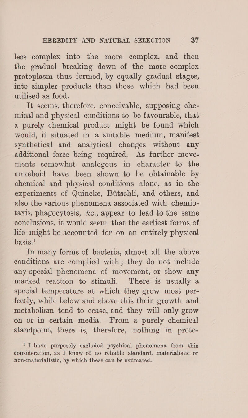 less complex into the more complex, and then the gradual breaking down of the more complex protoplasm thus formed, by equally gradual stages, into simpler products than those which had been utilised as food. It seems, therefore, conceivable, supposing che- mical and physical conditions to be favourable, that a purely chemical product might be found which would, if situated in a suitable medium, manifest synthetical and analytical changes without any additional force being required. As further move- ments somewhat analogous in character to the amosboid have been shown to be obtainable by chemical and physical conditions alone, as in the experiments of Quincke, Biitschli, and others, and also the various phenomena associated with chemio- taxis, phagocytosis, &amp;c., appear to lead to the same conclusions, it would seem that the earliest forms of life might be accounted for on an entirely physical basis.’ In many forms of bacteria, almost all the above conditions are complied with; they do not include any special phenomena of movement, or show any marked reaction to stimuli. There is usually a special temperature at which they grow mosi per- fectly, while below and above this their growth and metabolism tend to cease, and they will only grow on or in certain media. From a purely chemical standpoint, there is, therefore, nothing in proto- 1 JT have purposely excluded psychical phenomena from this consideration, as I know of no reliable standard, materialistic or non-materialistic, by which these can be estimated.