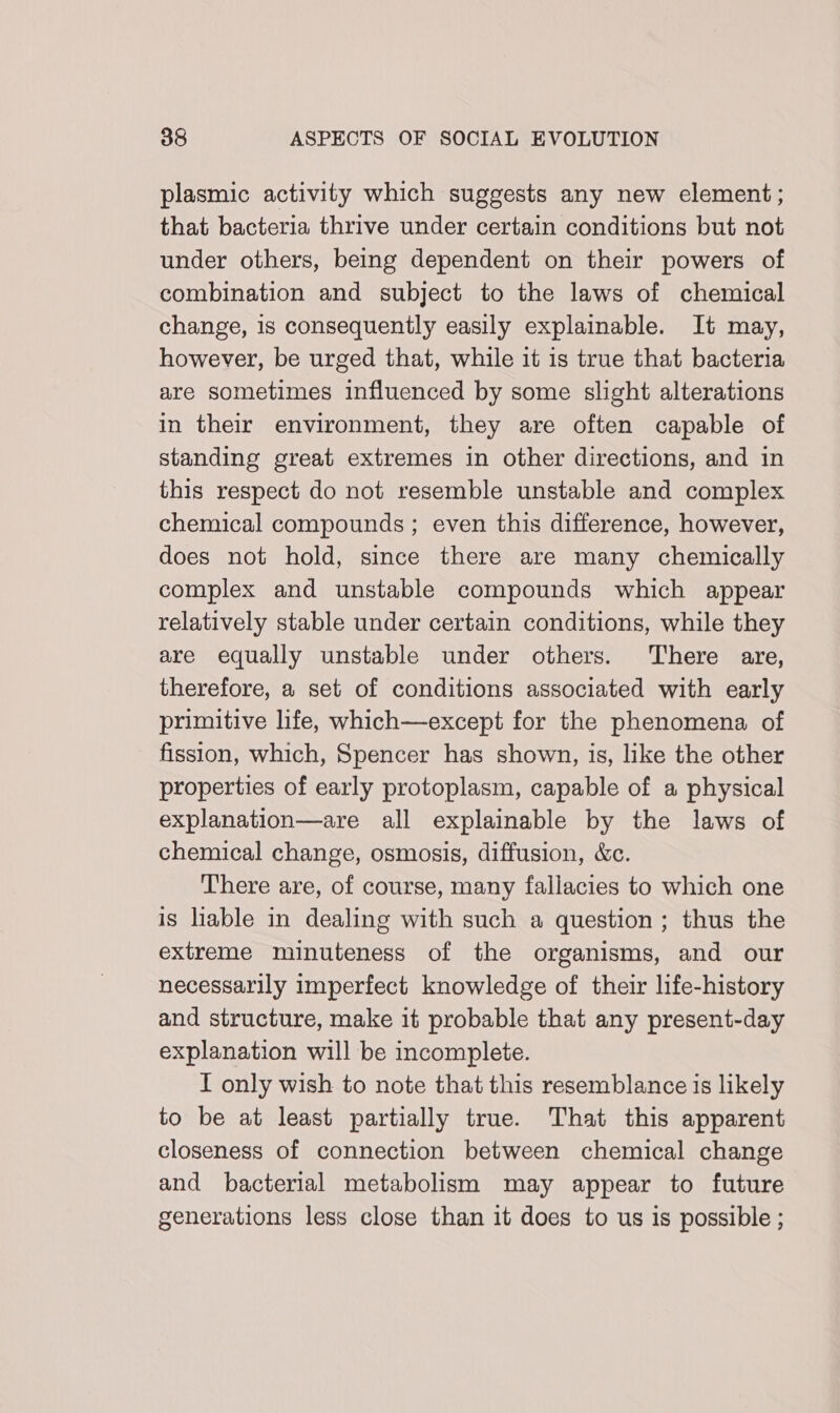plasmic activity which suggests any new element; that bacteria thrive under certain conditions but not under others, being dependent on their powers of combination and subject to the laws of chemical change, is consequently easily explainable. It may, however, be urged that, while it is true that bacteria are sometimes influenced by some slight alterations in their environment, they are often capable of standing great extremes in other directions, and in this respect do not resemble unstable and complex chemical compounds ; even this difference, however, does not hold, since there are many chemically complex and unstable compounds which appear relatively stable under certain conditions, while they are equally unstable under others. There are, therefore, a set of conditions associated with early primitive life, which—except for the phenomena of fission, which, Spencer has shown, is, like the other properties of early protoplasm, capable of a physical explanation—are all explainable by the laws of chemical change, osmosis, diffusion, &amp;c. There are, of course, many fallacies to which one is hable in dealing with such a question ; thus the extreme minuteness of the organisms, and our necessarily imperfect knowledge of their life-history and structure, make it probable that any present-day explanation will be incomplete. I only wish to note that this resemblance is likely to be at least partially true. That this apparent closeness of connection between chemical change and bacterial metabolism may appear to future generations less close than it does to us is possible ;