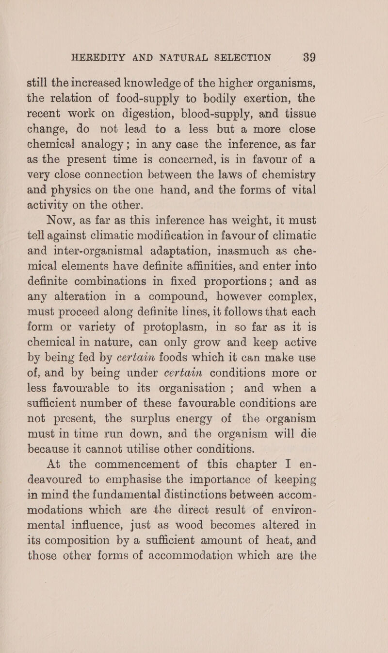 still the increased knowledge of the higher organisms, the relation of food-supply to bodily exertion, the recent work on digestion, blood-supply, and tissue change, do not lead to a less but a more close chemical analogy; in any case the inference, as far as the present time 1s concerned, is in favour of a very close connection between the laws of chemistry and physics on the one hand, and the forms of vital activity on the other. Now, as far as this inference has weight, it must tell against climatic modification in favour of climatic and inter-organismal adaptation, inasmuch as che- mical elements have definite affinities, and enter into definite combinations in fixed proportions; and as any alteration in a compound, however complex, must proceed along definite lines, it follows that each form or variety of protoplasm, in so far as it is chemical in nature, can only grow and keep active by being fed by certain foods which it can make use of, and by being under certain conditions more or less favourable to its organisation; and when a sufficient number of these favourable conditions are not present, the surplus energy of the organism must in time run down, and the organism will die because it cannot utilise other conditions. At the commencement of this chapter I en- deavoured to emphasise the importance of keeping in mind the fundamental distinctions between accom- modations which are the direct result of environ- mental influence, just as wood becomes altered in its composition by a sufficient amount of heat, and those other forms of accommodation which are the