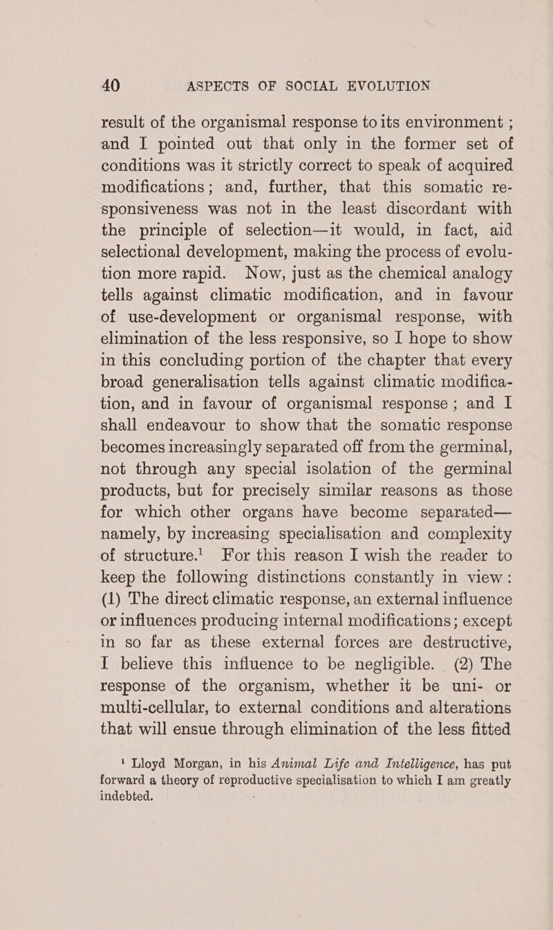 result of the organismal response toits environment ; and I pointed out that only in the former set of conditions was it strictly correct to speak of acquired modifications; and, further, that this somatic re- sponsiveness was not in the least discordant with the principle of selection—it would, in fact, aid selectional development, making the process of evolu- tion more rapid. Now, just as the chemical analogy tells against climatic modification, and in favour of use-development or organismal response, with elimination of the less responsive, so I hope to show in this concluding portion of the chapter that every broad generalisation tells against climatic modifica- tion, and in favour of organismal response; and I shall endeavour to show that the somatic response becomes increasingly separated off from the germinal, not through any special isolation of the germinal products, but for precisely similar reasons as those for which other organs have become separated— namely, by increasing specialisation and complexity of structure.’ For this reason I wish the reader to keep the following distinctions constantly in view : (1) The direct climatic response, an external influence or influences producing internal modifications; except in so far as these external forces are destructive, I believe this influence to be negligible. (2) The response of the organism, whether it be uni- or multi-cellular, to external conditions and alterations that will ensue through elimination of the less fitted ‘ Lloyd Morgan, in his Animal Life and Intelligence, has put forward a theory of reproductive specialisation to which I am greatly indebted. :