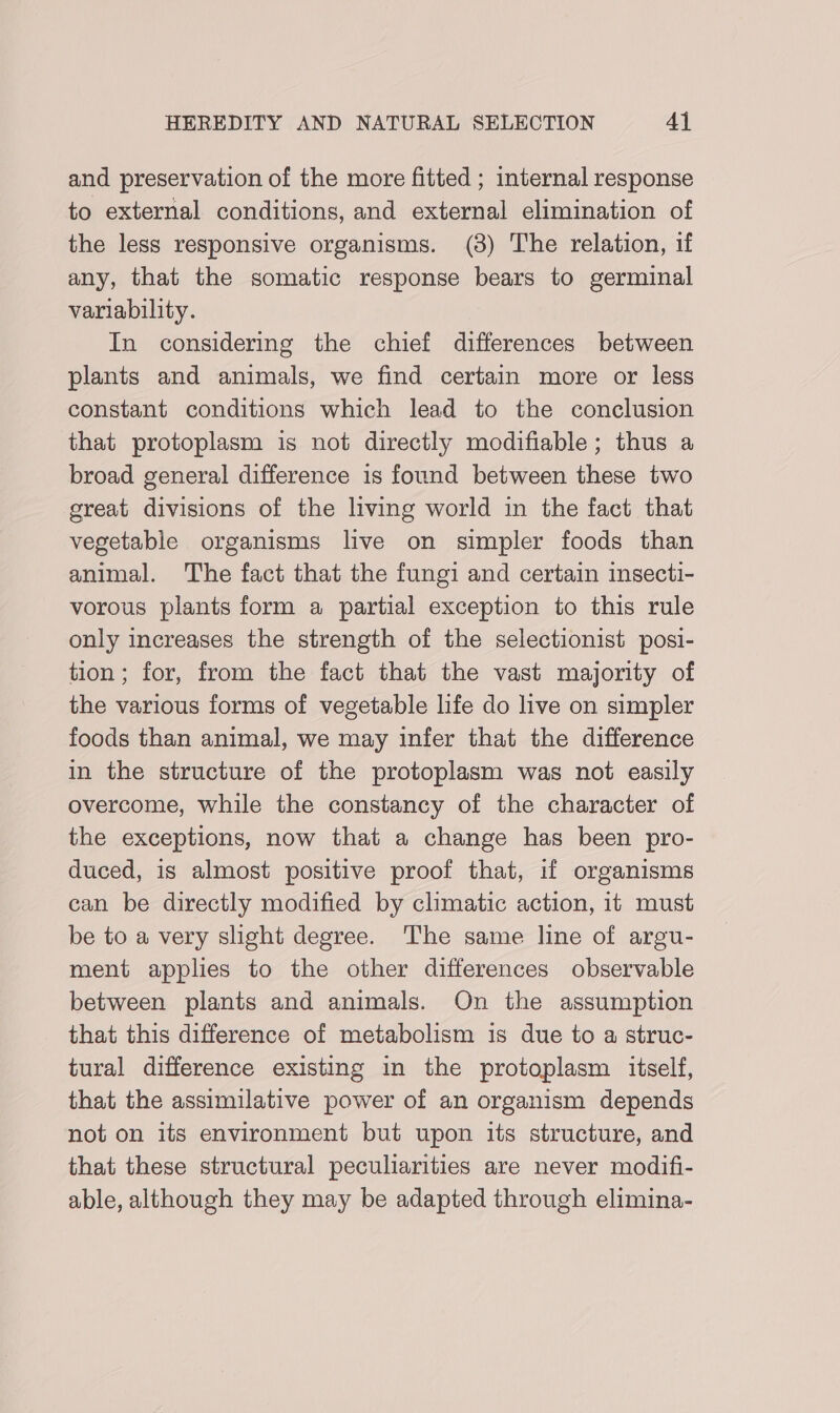 and preservation of the more fitted ; internal response to external conditions, and external elimination of the less responsive organisms. (3) The relation, if any, that the somatic response bears to germinal variability. In considering the chief differences between plants and animals, we find certain more or less constant conditions which lead to the conclusion that protoplasm is not directly modifiable; thus a broad general difference is found between these two great divisions of the living world in the fact that vegetable organisms live on simpler foods than animal. The fact that the fungi and certain insecti- vorous plants form a partial exception to this rule only increases the strength of the selectionist posi- tion; for, from the fact that the vast majority of the various forms of vegetable life do live on simpler foods than animal, we may infer that the difference in the structure of the protoplasm was not easily overcome, while the constancy of the character of the exceptions, now that a change has been pro- duced, is almost positive proof that, if organisms can be directly modified by climatic action, it must be to a very slight degree. The same line of argu- ment applies to the other differences observable between plants and animals. On the assumption that this difference of metabolism is due to a struc- tural difference existing in the protoplasm itself, that the assimilative power of an organism depends not on its environment but upon its structure, and that these structural peculiarities are never modifi- able, although they may be adapted through elimina-