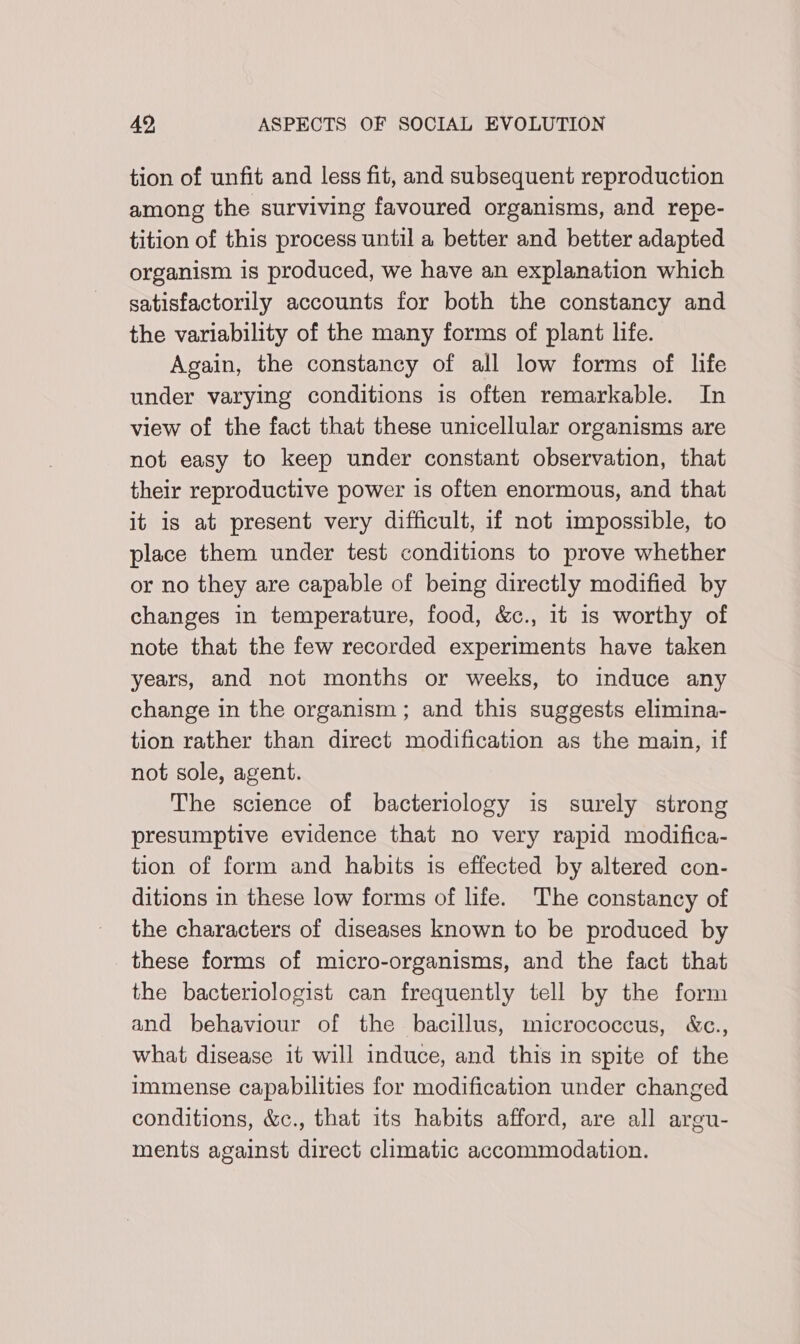tion of unfit and less fit, and subsequent reproduction among the surviving favoured organisms, and repe- tition of this process until a better and better adapted organism is produced, we have an explanation which satisfactorily accounts for both the constancy and the variability of the many forms of plant life. Again, the constancy of all low forms of life under varying conditions is often remarkable. In view of the fact that these unicellular organisms are not easy to keep under constant observation, that their reproductive power is often enormous, and that it is at present very difficult, if not impossible, to place them under test conditions to prove whether or no they are capable of being directly modified by changes in temperature, food, &amp;c., it is worthy of note that the few recorded experiments have taken years, and not months or weeks, to induce any change in the organism ; and this suggests elimina- tion rather than direct modification as the main, if not sole, agent. The science of bacteriology is surely strong presumptive evidence that no very rapid modifica- tion of form and habits is effected by altered con- ditions in these low forms of life. The constancy of the characters of diseases known to be produced by these forms of micro-organisms, and the fact that the bacteriologist can frequently tell by the form and behaviour of the bacillus, micrococcus, &amp;c., what disease it will induce, and this in spite of the immense capabilities for modification under changed conditions, &amp;c., that its habits afford, are all argu- ments against direct climatic accommodation.