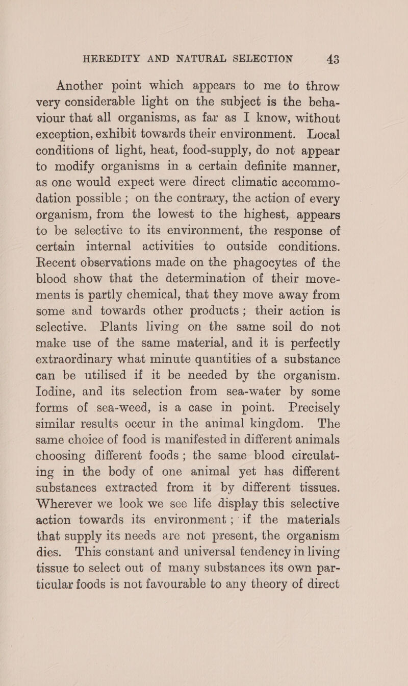 Another point which appears to me to throw very considerable light on the subject is the beha- viour that all organisms, as far as I know, without exception, exhibit towards their environment. Local conditions of light, heat, food-supply, do not appear to modify organisms in a certain definite manner, as one would expect were direct climatic accommo- dation possible ; on the contrary, the action of every organism, from the lowest to the highest, appears to be selective to its environment, the response of certain internal activities to outside conditions. Recent observations made on the phagocytes of the blood show that the determination of their move- ments is partly chemical, that they move away from some and towards other products; their action is selective. Plants living on the same soil do not make use of the same material, and it is perfectly extraordinary what minute quantities of a substance can be utilised if it be needed by the organism. Iodine, and its selection from sea-water by some forms of sea-weed, is a case in point. Precisely similar results occur in the animal kingdom. The same choice of food is manifested in different animals choosing different foods; the same blood circulat- ing in the body of one animal yet has different substances extracted from it by different tissues. Wherever we look we see life display this selective action towards its environment; ‘if the materials that supply its needs are not present, the organism dies. This constant and universal tendency in living tissue to select out of many substances its own par- ticular foods is not favourable to any theory of direct