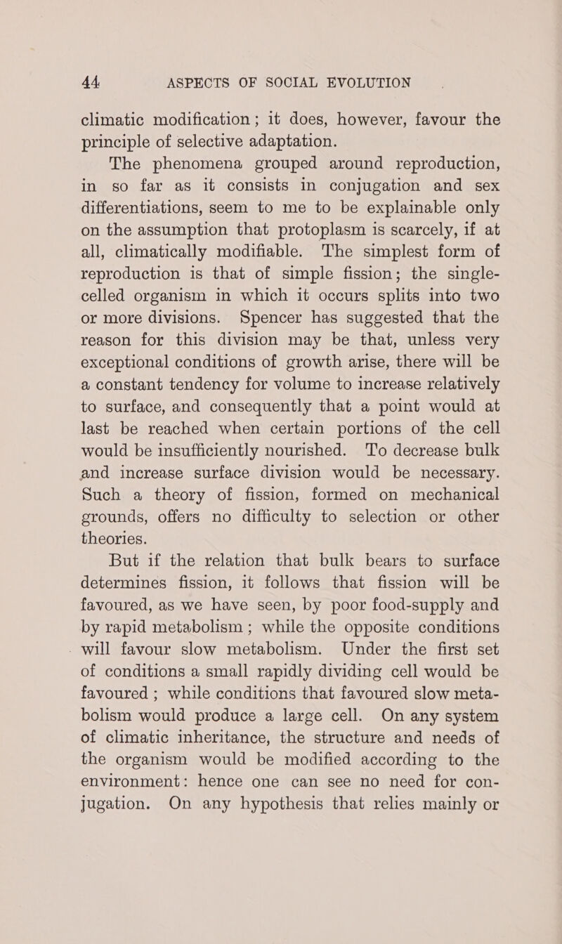 climatic modification ; it does, however, favour the principle of selective adaptation. The phenomena grouped around reproduction, in so far as it consists in conjugation and sex differentiations, seem to me to be explainable only on the assumption that protoplasm is scarcely, 1f at all, climatically modifiable. The simplest form of reproduction is that of simple fission; the single- celled organism in which it occurs splits into two or more divisions. Spencer has suggested that the reason for this division may be that, unless very exceptional conditions of growth arise, there will be a constant tendency for volume to increase relatively to surface, and consequently that a point would at last be reached when certain portions of the cell would be insufficiently nourished. To decrease bulk and increase surface division would be necessary. Such a theory of fission, formed on mechanical grounds, offers no difficulty to selection or other theories. But if the relation that bulk bears to surface determines fission, it follows that fission will be favoured, as we have seen, by poor food-supply and by rapid metabolism ; while the opposite conditions - will favour slow metabolism. Under the first set of conditions a small rapidly dividing cell would be favoured ; while conditions that favoured slow meta- bolism would produce a large cell. On any system of climatic inheritance, the structure and needs of the organism would be modified according to the environment: hence one can see no need for con- jugation. On any hypothesis that relies mainly or