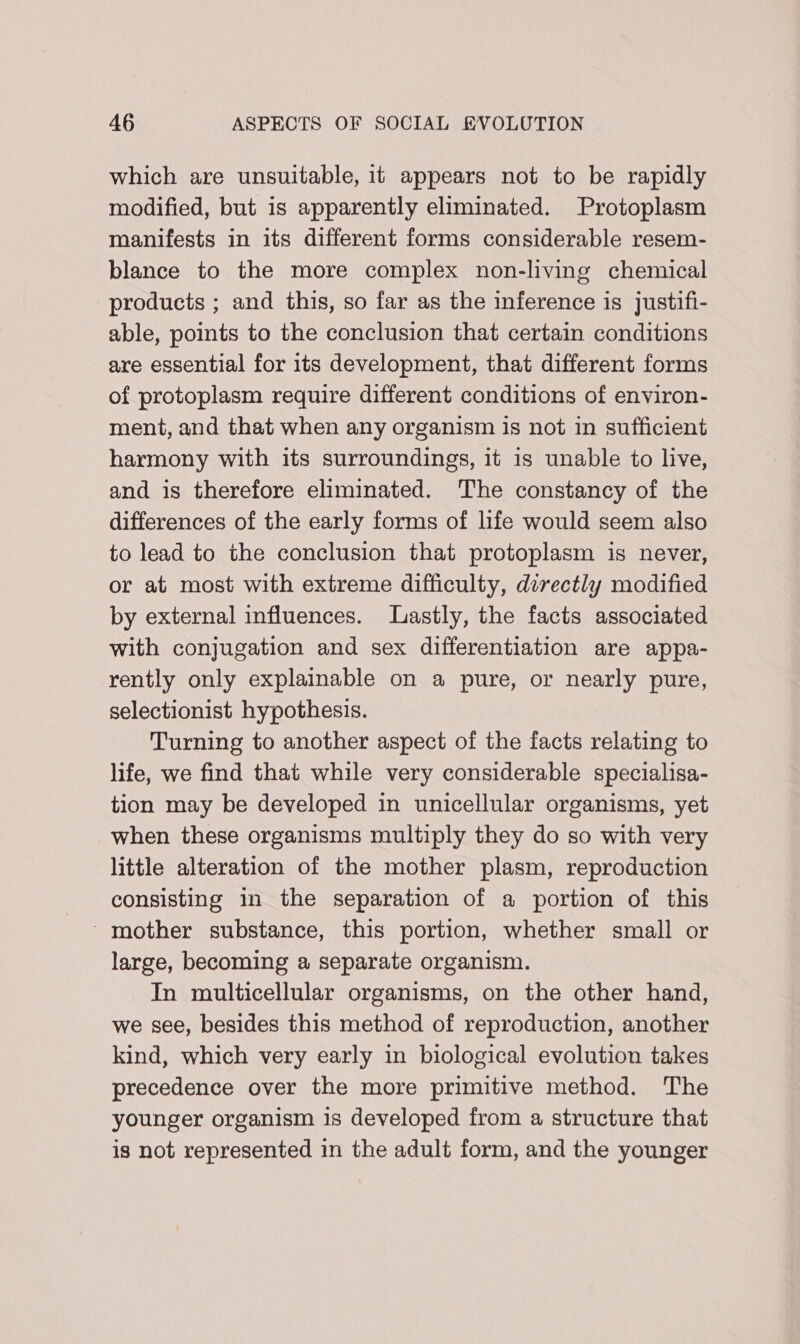 which are unsuitable, it appears not to be rapidly modified, but is apparently eliminated. Protoplasm manifests in its different forms considerable resem- blance to the more complex non-living chemical products ; and this, so far as the inference is justifi- able, points to the conclusion that certain conditions are essential for its development, that different forms of protoplasm require different conditions of environ- ment, and that when any organism is not in sufficient harmony with its surroundings, it is unable to live, and is therefore eliminated. The constancy of the differences of the early forms of life would seem also to lead to the conclusion that protoplasm is never, or at most with extreme difficulty, directly modified by external influences. Lastly, the facts associated with conjugation and sex differentiation are appa- rently only explainable on a pure, or nearly pure, selectionist hypothesis. Turning to another aspect of the facts relating to life, we find that while very considerable specialisa- tion may be developed in unicellular organisms, yet when these organisms multiply they do so with very little alteration of the mother plasm, reproduction consisting in the separation of a portion of this mother substance, this portion, whether small or large, becoming a separate organism. In multicellular organisms, on the other hand, we see, besides this method of reproduction, another kind, which very early in biological evolution takes precedence over the more primitive method. The younger organism is developed from a structure that is not represented in the adult form, and the younger
