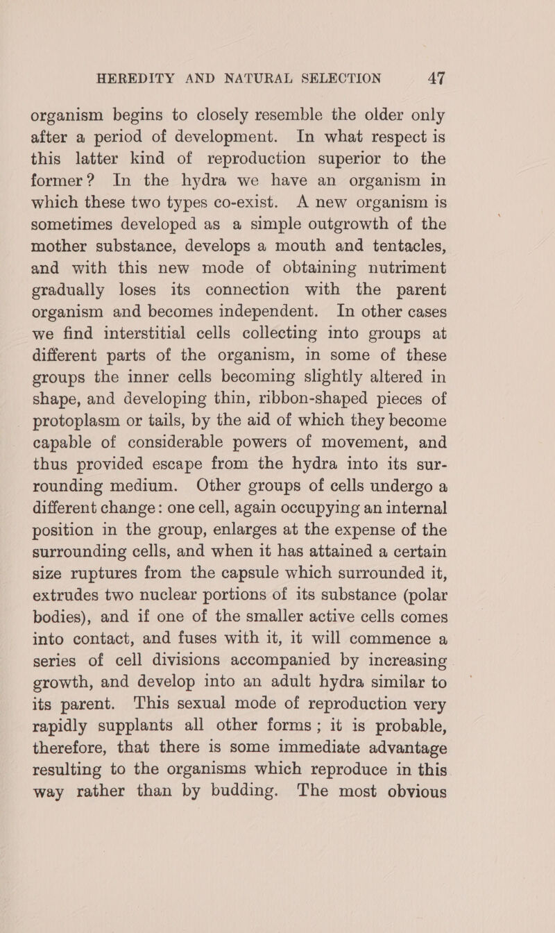 organism begins to closely resemble the older only after a period of development. In what respect is this latter kind of reproduction superior to the former? In the hydra we have an organism in which these two types co-exist. A new organism is sometimes developed as a simple outgrowth of the mother substance, develops a mouth and tentacles, and with this new mode of obtaining nutriment gradually loses its connection with the parent organism and becomes independent. In other cases we find interstitial cells collecting into groups at different parts of the organism, in some of these groups the inner cells becoming slightly altered in shape, and developing thin, ribbon-shaped pieces of protoplasm or tails, by the aid of which they become capable of considerable powers of movement, and thus provided escape from the hydra into its sur- rounding medium. Other groups of cells undergo a different change: one cell, again occupying an internal position in the group, enlarges at the expense of the surrounding cells, and when it has attained a certain size ruptures from the capsule which surrounded it, extrudes two nuclear portions of its substance (polar bodies), and if one of the smaller active cells comes into contact, and fuses with it, it will commence a series of cell divisions accompanied by increasing. growth, and develop into an adult hydra similar to its parent. This sexual mode of reproduction very rapidly supplants all other forms; it is probable, therefore, that there is some immediate advantage resulting to the organisms which reproduce in this way rather than by budding. The most obvious